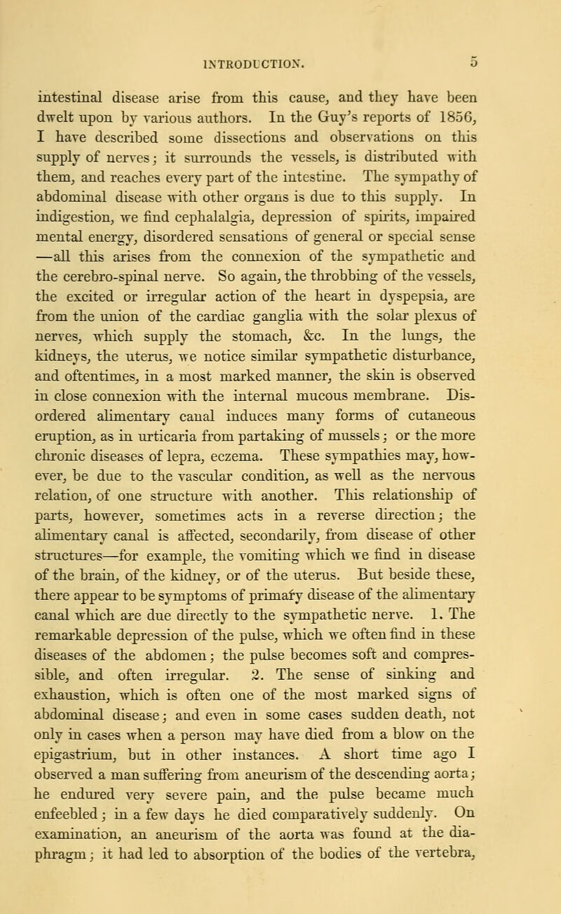 intestinal disease arise from this cause, and they have been dwelt upon by various authors. In the Guy's reports of 1856, I have described some dissections and observations on this supply of nerves; it surrounds the vessels, is distributed with them, and reaches every part of the intestine. The sympathy of abdominal disease with other organs is due to this supply. In indigestion, we find cephalalgia, depression of spirits, impaired mental energy, disordered sensations of general or special sense —all this arises from the connexion of the sympathetic and the cerebro-spinal nerve. So again, the throbbing of the vessels, the excited or irregular action of the heart hi dyspepsia, are from the union of the cardiac ganglia with the solar plexus of nerves, which supply the stomach, &c. In the lungs, the kidneys, the uterus, we notice similar sympathetic disturbance, and oftentimes, hi a most marked manner, the skin is observed in close connexion with the internal mucous membrane. Dis- ordered alimentary canal induces many forms of cutaneous eruption, as in urticaria from partaking of mussels; or the more chronic diseases of lepra, eczema. These sympathies may, how- ever, be due to the vascular condition, as well as the nervous relation, of one structure with another. This relationship of parts, however, sometimes acts in a reverse direction; the alimentary canal is affected, secondarily, froni disease of other structures—for example, the vomiting which we find in disease of the brain, of the kidney, or of the uterus. But beside these, there appear to be symptoms of primaf y disease of the alimentary canal which are due directly to the sympathetic nerve. 1. The remarkable depression of the pulse, which we often find in these diseases of the abdomen; the pulse becomes soft and compres- sible, and often irregular. 2. The sense of sinking and exhaustion, which is often one of the most marked signs of abdominal disease; and even in some cases sudden death, not only in cases when a person may have died from a blow on the epigastrium, but in other instances. A short time ago I observed a man suffering from aneurism of the descending aorta; he endured very severe pain, and the pulse became much enfeebled; in a few days he died comparatively suddenly. On examination, an aneurism of the aorta was found at the dia- phragm ; it had led to absorption of the bodies of the vertebra,