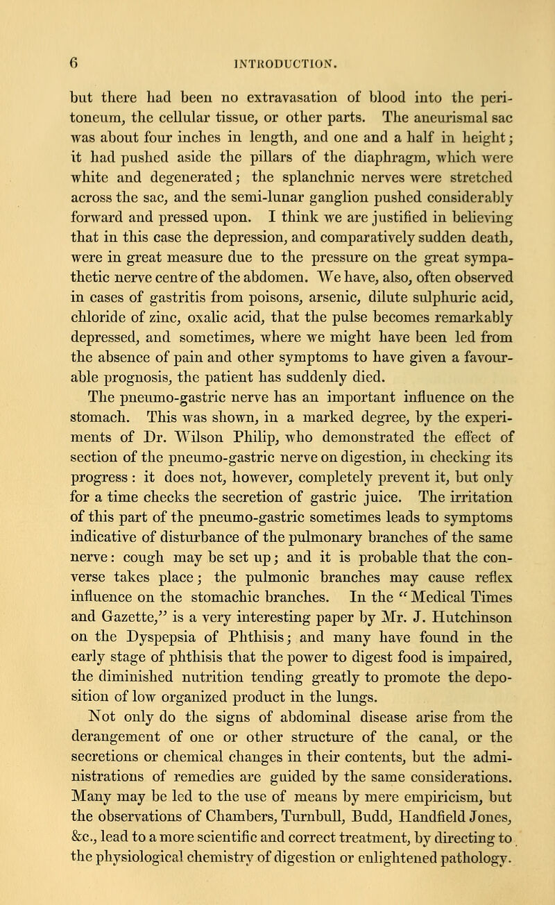 but there had been no extravasation of blood into the peri- toneum, the cellular tissue, or other parts. The aneurismal sac was about four inches in length, and one and a half in height; it had pushed aside the pillars of the diaphragm, which were white and degenerated; the splanchnic nerves were stretched across the sac, and the semi-lunar ganglion pushed considerably forward and pressed upon. I think we are justified in believing that in this case the depression, and comparatively sudden death, were in great measure due to the pressure on the great sympa- thetic nerve centre of the abdomen. We have, also, often observed in cases of gastritis from poisons, arsenic, dilute sulphuric acid, chloride of zinc, oxalic acid, that the pulse becomes remarkably depressed, and sometimes, where we might have been led from the absence of pain and other symptoms to have given a favour- able prognosis, the patient has suddenly died. The pneumo-gastric nerve has an important influence on the stomach. This was shown, in a marked degree, by the experi- ments of Dr. Wilson Philip, who demonstrated the effect of section of the pneumo-gastric nerve on digestion, in checking its progress : it does not, however, completely prevent it, but only for a time checks the secretion of gastric juice. The irritation of this part of the pneumo-gastric sometimes leads to symptoms indicative of disturbance of the pulmonary branches of the same nerve: cough may be set up; and it is probable that the con- verse takes place; the pulmonic branches may cause reflex influence on the stomachic branches. In the  Medical Times and Gazette, is a very interesting paper by Mr. J. Hutchinson on the Dyspepsia of Phthisis; and many have found in the early stage of phthisis that the power to digest food is impaired, the diminished nutrition tending greatly to promote the depo- sition of low organized product in the lungs. Not only do the signs of abdominal disease arise from the derangement of one or other structure of the canal, or the secretions or chemical changes in their contents, but the admi- nistrations of remedies are guided by the same considerations. Many may be led to the use of means by mere empiricism, but the observations of Chambers, Turnbull, Budd, Handheld Jones, &c, lead to a more scientific and correct treatment, by directing to the physiological chemistry of digestion or enlightened pathology.