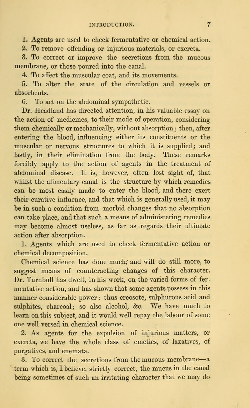 1. Agents are used to check fermentative or chemical action. 2. To remove offending or injurious materials, or excreta. 3. To correct or improve the secretions from the mucous membrane, or those poured into the canal. 4. To affect the muscular coat, and its movements. 5. To alter the state of the circulation and vessels or absorbents. 6. To act on the abdomiual sympathetic. Dr. Headland has directed attention, in his valuable essay on the action of medicines, to their mode of operation, considering them chemically or mechanically, without absorption; then, after entering the blood, influencing either its constituents or the muscular or nervous structures to which it is supplied; and lastly, in their elimination from the body. These remarks forcibly apply to the action of agents in the treatment of abdominal disease. It is, however, often lost sight of, that whilst the alimentary canal is the structure by which remedies can be most easily made to enter the blood, and there exert their curative influence, and that which is generally used, it may be in such a condition from morbid changes that no absorption can take place, and that such a means of administering remedies may become almost useless, as far as regards their ultimate action after absorption. 1. Agents which are used to check fermentative action or chemical decomposition. Chemical science has done much/ and will do still more, to suggest means of counteracting changes of this character. Dr. Turnbull has dwelt, in his work, on the varied forms of fer- mentative action, and has shown that some agents possess in this manner considerable power: thus creosote, sulphurous acid and sulphites, charcoal; so also alcohol, &c. We have much to learn on this subject, and it would well repay the labour of some one well versed in chemical science. 2. As agents for the expulsion of injurious matters, or excreta, we have the whole class of emetics, of laxatives, of purgatives, and enemata. 3. To correct the secretions from the mucous membrane—a term which is, I believe, strictly correct, the mucus in the canal being sometimes of such an irritating character that we may do
