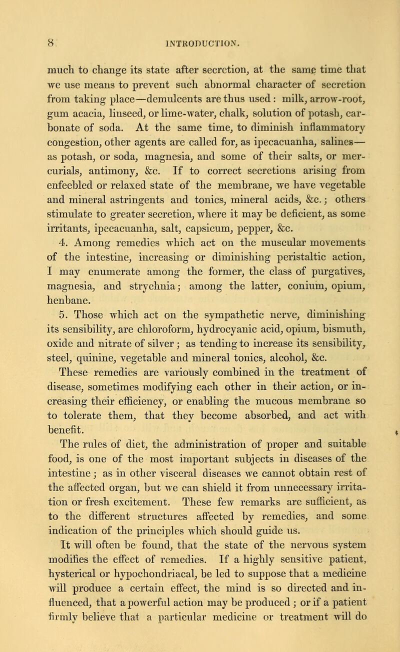 much to change its state after secretion, at the same time that we use means to prevent such abnormal character of secretion from taking place—demulcents are thus used : milk, arrow-root, gum acacia, linseed, or lime-water, chalk, solution of potash, car- bonate of soda. At the same time, to diminish inflammatory congestion, other agents are called for, as ipecacuanha, salines— as potash, or soda, magnesia, and some of their salts, or mer- curials, antimony, &c. If to correct secretions arising from enfeebled or relaxed state of the membrane, we have vegetable and mineral astringents and tonics, mineral acids, &c.; others stimulate to greater secretion, where it may be deficient, as some irritants, ipecacuanha, salt, capsicum, pepper, &c. 4. Among remedies which act on the muscular movements of the intestine, increasing or diminishing peristaltic action, I may enumerate among the former, the class of purgatives, magnesia, and strychnia; among the latter, conium, opium, henbane. 5. Those which act on the sympathetic nerve, diminishing its sensibility, are chloroform, hydrocyanic acid, opium, bismuth, oxide and nitrate of silver; as tending to increase its sensibility, steel, quinine, vegetable and mineral tonics, alcohol, &c. These remedies are variously combined in the treatment of disease, sometimes modifying each other in their action, or in- creasing their efficiency, or enabling the mucous membrane so to tolerate them, that they become absorbed, and act with benefit. The rules of diet, the administration of proper and suitable food, is one of the most important subjects in diseases of the intestine; as in other visceral diseases we cannot obtain rest of the affected organ, but we can shield it from unnecessary irrita- tion or fresh excitement. These few remarks are sufficient, as to the different structures affected by remedies, and some indication of the principles which should guide us. It will often be found, that the state of the nervous system modifies the effect of remedies. If a highly sensitive patient, hysterical or hypochondriacal, be led to suppose that a medicine will produce a certain effect, the mind is so directed and in- fluenced, that a powerful action may be produced ; or if a patient firmly believe that a particular medicine or treatment will do