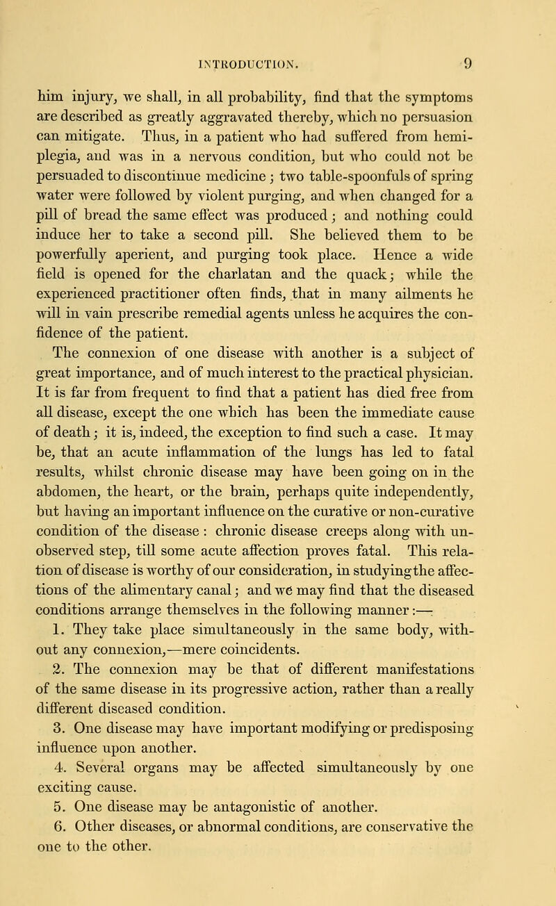 him injury, we shall, in all probability, find that the symptoms are described as greatly aggravated thereby, which no persuasion can mitigate. Thus, in a patient who had suffered from hemi- plegia, and was in a nervous condition, but who could not be persuaded to discontinue medicine ; two table-spoonfuls of spring water were followed by violent purging, and when changed for a pill of bread the same effect was produced; and nothing could induce her to take a second pill. She believed them to be powerfully aperient, and purging took place. Hence a wide field is opened for the charlatan and the quack; while the experienced practitioner often finds, that in many ailments he will in vain prescribe remedial agents unless he acquires the con- fidence of the patient. The connexion of one disease with another is a subject of great importance, and of much interest to the practical physician. It is far from frequent to find that a patient has died free from all disease, except the one which has been the immediate cause of death; it is, indeed, the exception to find such a case. It may be, that an acute inflammation of the lungs has led to fatal results, whilst chronic disease may have been going on in the abdomen, the heart, or the brain, perhaps quite independently, but having an important influence on the curative or non-curative condition of the disease : chronic disease creeps along with un- observed step, till some acute affection proves fatal. This rela- tion of disease is worthy of our consideration, in studyingthe affec- tions of the alimentary canal; and wd may find that the diseased conditions arrange themselves in the following manner:—: 1. They take place simultaneously in the same body, with- out any connexion,—mere coincidents. 2. The connexion may be that of different manifestations of the same disease in its progressive action, rather than a really different diseased condition. 3. One disease may have important modifying or predisposing influence upon another. 4. Several organs may be affected simultaneously by one exciting cause. 5. One disease may be antagonistic of another. 6. Other diseases, or abnormal conditions, are conservative the one to the other.