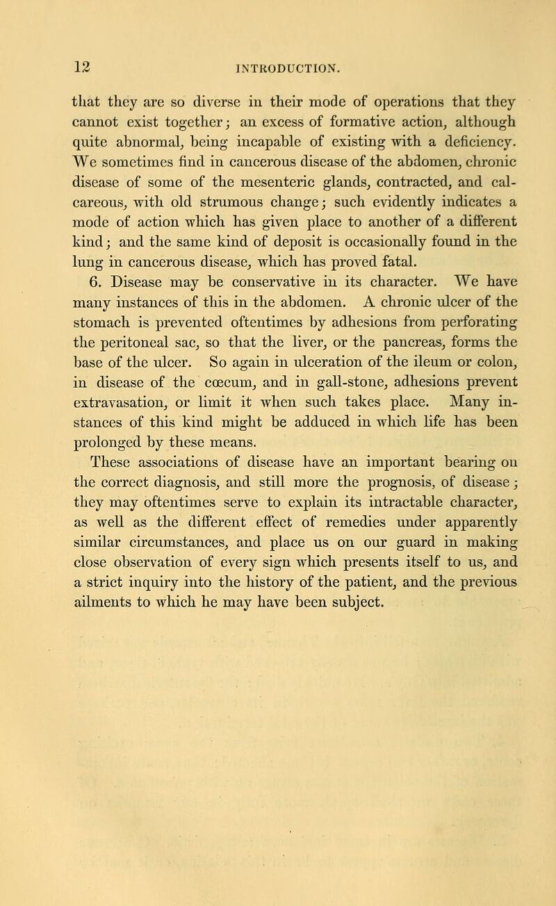 that they are so diverse in their mode of operations that they cannot exist together; an excess of formative action, although quite abnormal, being incapable of existing with a deficiency. We sometimes find in cancerous disease of the abdomen, chronic disease of some of the mesenteric glands, contracted, and cal- careous, with old strumous change; such evidently indicates a mode of action which has given place to another of a different kind; and the same kind of deposit is occasionally found in the lung in cancerous disease, which has proved fatal. 6. Disease may be conservative in its character. We have many instances of this in the abdomen. A chronic ulcer of the stomach is prevented oftentimes by adhesions from perforating the peritoneal sac, so that the liver, or the pancreas, forms the base of the ulcer. So again in ulceration of the ileum or colon, in disease of the coecum, and in gall-stone, adhesions prevent extravasation, or limit it when such takes place. Many in- stances of this kind might be adduced in which life has been prolonged by these means. These associations of disease have an important bearing on the correct diagnosis, and still more the prognosis, of disease; they may oftentimes serve to explain its intractable character, as well as the different effect of remedies under apparently similar circumstances, and place us on our guard in making close observation of every sign which presents itself to us, and a strict inquiry into the history of the patient, and the previous ailments to which he may have been subject.