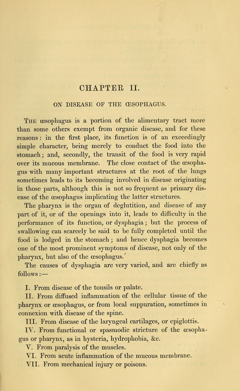 CHAPTER II. ON DISEASE OF THE CESOPHAGUS. The oesophagus is a portion of the alimentary tract more than some others exempt from organic disease, and for these reasons: in the first place, its function is of an exceedingly- simple character, being merely to conduct the food into the stomach; and, secondly, the transit of the food is very rapid over its mucous membrane. The close contact of the oesopha- gus with many important structures at the root of the lungs sometimes leads to its becoming involved in disease originating in those parts, although this is not so frequent as primary dis- ease of the oesophagus implicating the latter structures. The pharynx is the organ of deglutition, and disease of any part of it, or of the openings into it, leads to difficulty in the performance of its function, or dysphagia; but the process of swallowing can scarcely be said to be fully completed until the food is lodged in the stomach; and hence dysphagia becomes one of the most prominent symptoms of disease, not only of the pharynx, but also of the oesophagus/ The causes of dysphagia are very varied, and are chiefly as follows:— I. From disease of the tonsils or palate. II. From diffused inflammation of the cellular tissue of the pharynx or oesophagus, or from local suppuration, sometimes in connexion with disease of the spine. III. From disease of the laryngeal cartilages, or epiglottis. IV. From functional or spasmodic stricture of the oesopha- gus or pharynx, as in hysteria, hydrophobia, &c. V. From paralysis of the muscles. VI. From acute inflammation of the mucous membrane.