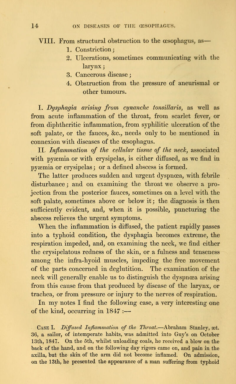 VIII. From structural obstruction to the oesophagus, as— 1. Constriction; 2. Ulcerations, sometimes communicating with the larynx; 3. Cancerous disease; 4. Obstruction from the pressure of aneurismal or other tumours. I. Dysphagia arising from cynanche tonsillaris, as well as from acute inflammation of the throat, from scarlet fever, or from diphtheritic inflammation, from syphilitic ulceration of the soft palate, or the fauces, &c, needs only to be mentioned in connexion with diseases of the oesophagus. II. Inflammation of the cellular tissue of the neck, associated with pysemia or with erysipelas, is either diffused, as we find in pyaemia or erysipelas; or a defined abscess is formed. The latter produces sudden and urgent dyspnoea, with febrile disturbance; and on examining the throat we observe a pro- jection from the posterior fauces, sometimes on a level with the soft palate, sometimes above or below it; the diagnosis is then sufficiently evident, and, when it is possible, puncturing the abscess relieves the urgent symptoms. When the inflammation is diffused, the patient rapidly passes into a typhoid condition, the dysphagia becomes extreme, the respiration impeded, and, on examining the neck, we find either the erysipelatous redness of the skin, or a fulness and tenseness among the infra-hyoid muscles, impeding the free movement of the parts concerned in deglutition. The examination of the neck will generally enable us to distinguish the dyspnoea arising from this cause from that produced by disease of the larynx, or trachea, or from pressure or injury to the nerves of respiration. In my notes I find the following case, a very interesting one of the kind, occurring in 1847 :— Case I. Diffused Inflammation of the Throat.—Abraham Stanley, set. 36, a sailor, of intemperate habits, was admitted into Guy's on October 13th, 1847. On the 5th, whilst unloading coals, he received a blow on the back of the hand, and on the following day rigors came on, and pain in the axilla, but the skin of the arm did not become inflamed. On admission, on the 13th, he presented the appearance of a man suffering from typhoid