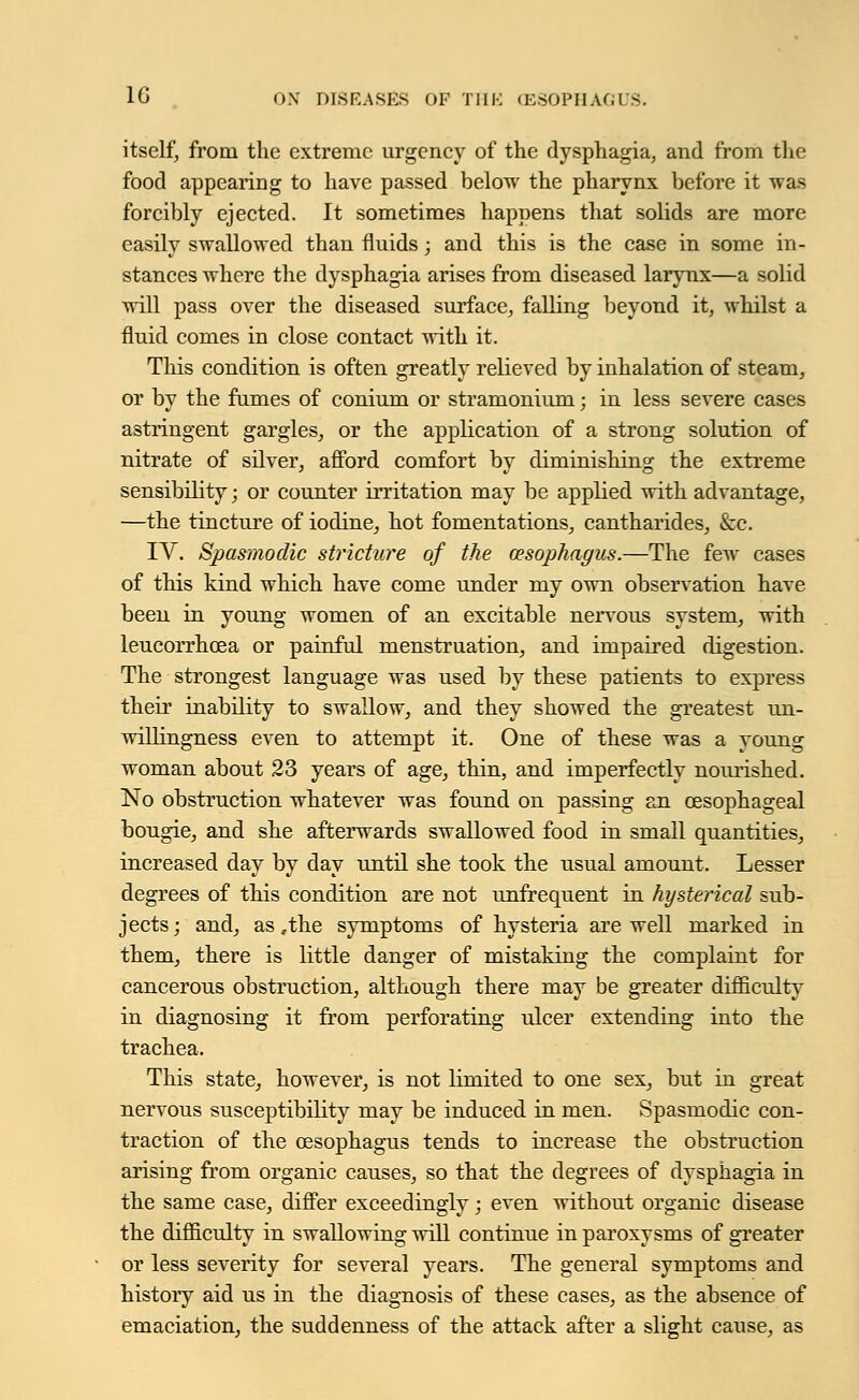 itself, from the extreme urgency of the dysphagia, and from the food appearing to have passed below the pharynx before it was forcibly ejected. It sometimes happens that solids are more easily swallowed than fluids; and this is the case in some in- stances where the dysphagia arises from diseased larynx—a solid will pass over the diseased surface, falling beyond it, whilst a fluid comes in close contact with it. This condition is often greatly relieved by inhalation of steam, or by the fumes of conium or stramonium; in less severe cases astringent gargles, or the application of a strong solution of nitrate of silver, afford comfort by diminishing the extreme sensibility; or counter irritation may be applied with advantage, —the tincture of iodine, hot fomentations, cantharides, &c. IV. Spasmodic stricture of the oesophagus.—The few cases of this kind which have come under my own observation have been in young women of an excitable nervous system, with leucorrhcea or painful menstruation, and impaired digestion. The strongest language was used by these patients to express their inability to swallow, and they showed the greatest un- willingness even to attempt it. One of these was a young woman about 23 years of age, thin, and imperfectly nourished. No obstruction whatever was found on passing an oesophageal bougie, and she afterwards swallowed food in small quantities, increased day by day until she took the usual amount. Lesser degrees of this condition are not unfrequent in hysterical sub- jects; and, as,the symptoms of hysteria are well marked in them, there is little danger of mistaking the complaint for cancerous obstruction, although there may be greater difficulty in diagnosing it from perforating ulcer extending into the trachea. This state, however, is not limited to one sex, but in great nervous susceptibility may be induced in men. Spasmodic con- traction of the oesophagus tends to increase the obstruction arising from organic causes, so that the degrees of dysphagia in the same case, differ exceedingly; even without organic disease the difficulty in swallowing will continue in paroxysms of greater or less severity for several years. The general symptoms and history aid us in the diagnosis of these cases, as the absence of emaciation, the suddenness of the attack after a slight cause, as