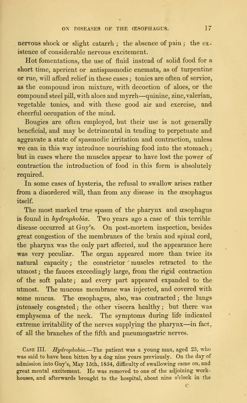 nervous shock or slight catarrh ; the absence of pain ; the ex- istence of considerable nervous excitement. Hot fomentations, the use of fluid instead of solid food for a short time,, aperient or antispasmodic enemata, as of turpentine or rue, -will afford relief in these cases; tonics are often of service, as the compound iron mixture, with decoction of aloes, or the compound steel pill, with aloes and myrrh—quinine, zinc, valerian, vegetable tonics, and with these good air and exercise, and cheerful occupation of the mind. Bougies are often employed, but their use is not generally beneficial, and may be detrimental in tending to perpetuate and aggravate a state of spasmodic irritation and contraction, unless we can in this way introduce nourishing food into the stomach; but in cases where the muscles appear to have lost the power of contraction the introduction of food in this form is absolutely required. In some cases of hysteria, the refusal to swallow arises rather from a disordered will, than from any disease in the oesophagus itself. The most marked true spasm of the pharynx and oesophagus is found in hydrophobia. Two years ago a case of this terrible disease occurred at Guy's. On post-mortem inspection, besides great congestion of the membranes of the brain and spinal cord, the pharynx was the only part affected, and the appearance here was very peculiar. The organ appeared more than twice its natural capacity; the constrictor' muscles retracted to the utmost; the fauces exceedingly large, from the rigid contraction of the soft palate; and every part appeared expanded to the utmost. The mucous membrane was injected, and covered with some mucus. The oesophagus, also, was contracted; the lungs intensely congested; the other viscera healthy; but there was emphysema of the neck. The symptoms during life indicated extreme irritability of the nerves supplying the pharynx—in fact, of all the branches of the fifth and pneumogastric nerves. Case III. Hydrophobia.—The patient was a young man, aged 23, who was said to have been bitten by a dog nine years previously. On the day of admission into Guy's, May 15th, 1854, difficulty of swallowing came on, and great mental excitement. He was removed to one of the adjoining work- houses, and afterwards brought to the hospital, about nine o'clock in the C