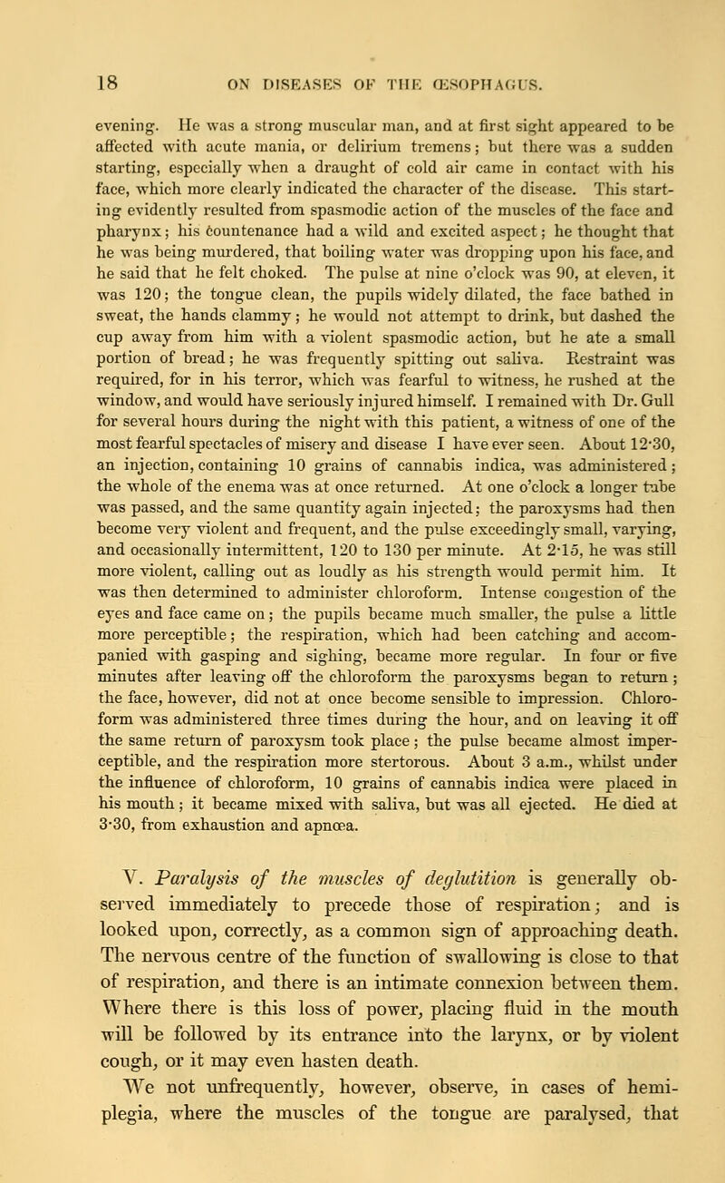 evening. He was a strong muscular man, and at first sight appeared to be affected with acute mania, or delirium tremens; but there was a sudden starting, especially when a draught of cold air came in contact with his face, which more clearly indicated the character of the disease. This start- ing evidently resulted from spasmodic action of the muscles of the face and pharynx; his countenance had a wild and excited aspect; he thought that he was being murdered, that boiling water was dropping upon his face, and he said that he felt choked. The pulse at nine o'clock was 90, at eleven, it was 120; the tongue clean, the pupils widely dilated, the face bathed in sweat, the hands clammy; he would not attempt to drink, but dashed the cup away from him with a violent spasmodic action, but he ate a small portion of bread; he was frequently spitting out saliva. Restraint was required, for in his terror, which was fearful to witness, he rushed at the window, and would have seriously injured himself. I remained with Dr. Gull for several hours during the night with this patient, a witness of one of the most fearful spectacles of misery and disease I have ever seen. About 12'30, an injection, containing 10 grains of cannabis indica, was administered; the whole of the enema was at once returned. At one o'clock a longer tube was passed, and the same quantity again injected; the paroxysms had then become very violent and frequent, and the pulse exceedingly small, varying, and occasionally intermittent, 120 to 130 per minute. At 2-15, he was still more violent, calling out as loudly as his strength would permit him. It was then determined to administer chloroform. Intense congestion of the eyes and face came on; the pupils became much smaller, the pulse a little more perceptible; the respiration, which had been catching and accom- panied with gasping and sighing, became more regular. In four or five minutes after leaving off the chloroform the paroxysms began to return; the face, however, did not at once become sensible to impression. Chloro- form was administered three times during the hour, and on leaving it off the same return of paroxysm took place; the pulse became almost imper- ceptible, and the respiration more stertorous. About 3 a.m., whilst under the influence of chloroform, 10 grains of cannabis indica were placed in his mouth; it became mixed with saliva, but was all ejected. He died at 3-30, from exhaustion and apneea. V. Paralysis of the muscles of deglutition is generally ob- served immediately to precede those of respiration; and is looked upon, correctly, as a common sign of approaching death. The nervous centre of the function of swallowing is close to that of respiration, and there is an intimate connexion between them. Where there is this loss of power, placing fluid in the mouth will be followed by its entrance into the larynx, or by violent cough, or it may even hasten death. We not unfrequently, however, observe, in cases of hemi- plegia, where the muscles of the tongue are paralysed, that