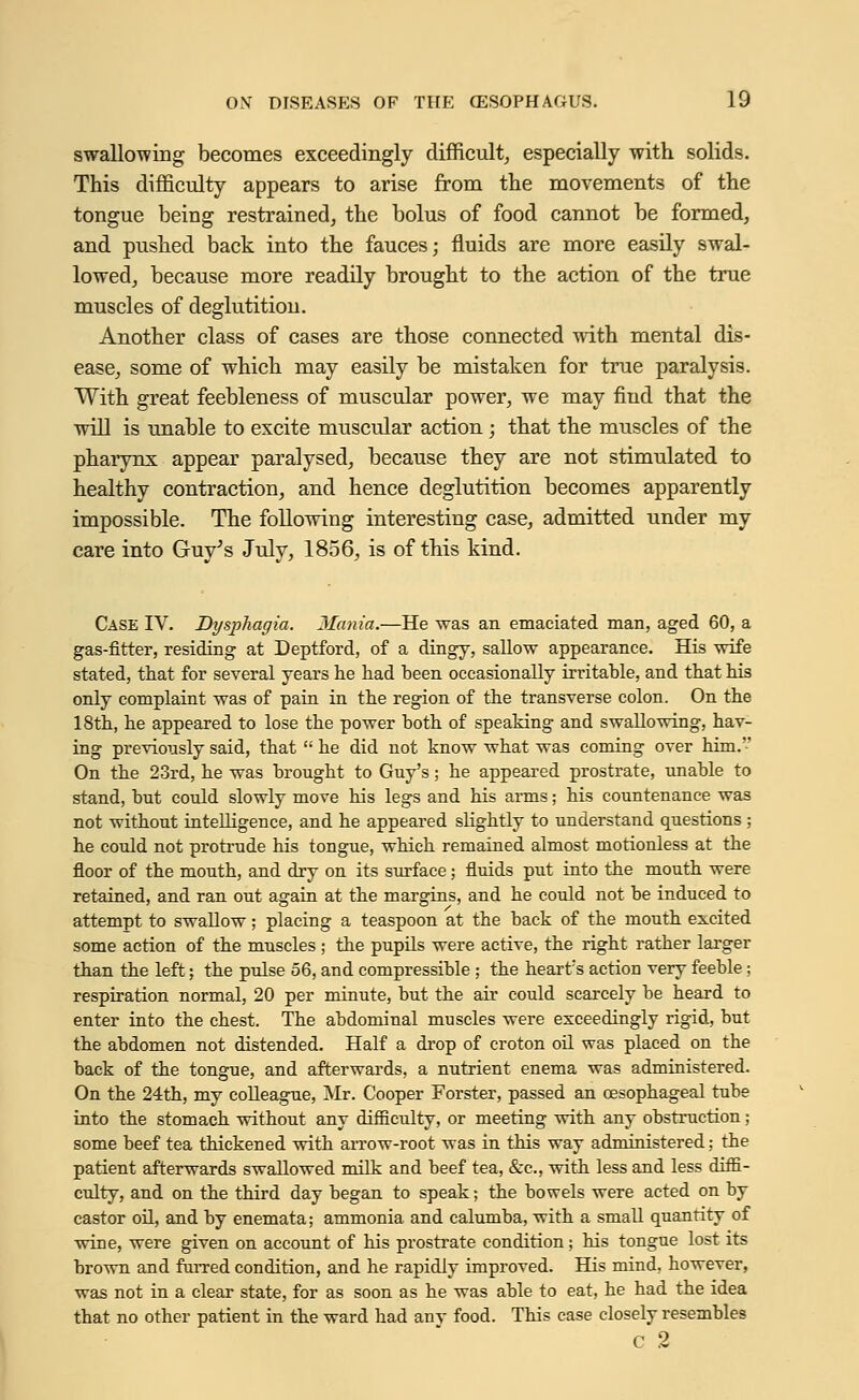 swallowing becomes exceedingly difficult, especially with solids. This difficulty appears to arise from the movements of the tongue being restrained, the bolus of food cannot be formed, and pushed back into the fauces; fluids are more easily swal- lowed, because more readily brought to the action of the true muscles of deglutition. Another class of cases are those connected with mental dis- ease, some of which may easily be mistaken for true paralysis. With great feebleness of muscular power, we may fiud that the will is unable to excite muscular action; that the muscles of the pharynx appear paralysed, because they are not stimulated to healthy contraction, and hence deglutition becomes apparently impossible. The following interesting case, admitted under my care into Guy's July, 1856, is of this kind. Case IV. Dysphagia. Mania.—He was an emaciated man, aged 60, a gas-fitter, residing at Deptford, of a dingy, sallow appearance. His wife stated, that for several years lie had been occasionally irritable, and that his only complaint was of pain in the region of the transverse colon. On the 18th, he appeared to lose the power both of speaking and swallowing, hav- ing previously said, that he did not know what was coming over him.'-' On the 23rd, he was brought to Guy's ; he appeared prostrate, unable to stand, but could slowly move his legs and his arms; his countenance was not without intelligence, and he appeared slightly to understand questions; he could not protrude his tongue, which remained almost motionless at the floor of the mouth, and dry on its surface; fluids put into the mouth were retained, and ran out again at the margins, and he could not be induced to attempt to swallow; placing a teaspoon at the back of the mouth excited some action of the muscles ; the pupils were active, the right rather larger than the left; the pulse 56, and compressible ; the heart's action very feeble ; respiration normal, 20 per minute, but the air could scarcely be heard to enter into the chest. The abdominal muscles were exceedingly rigid, but the abdomen not distended. Half a drop of croton oil was placed on the back of the tongue, and afterwards, a nutrient enema was administered. On the 24th, my colleague, Mr. Cooper Forster, passed an oesophageal tube into the stomach without any difficulty, or meeting with any obstruction; some beef tea thickened with arrow-root was in this way administered; the patient afterwards swallowed milk and beef tea, &c, with less and less diffi- culty, and on the third day began to speak; the bowels were acted on by castor oil, and by enemata; ammonia and caluniba, with a small quantity of wine, were given on account of his prostrate condition; his tongue lost its brown and furred condition, and he rapidly improved. His mind, however, was not in a clear state, for as soon as he was able to eat, he had the idea that no other patient in the ward had any food. This case closely resembles C 2