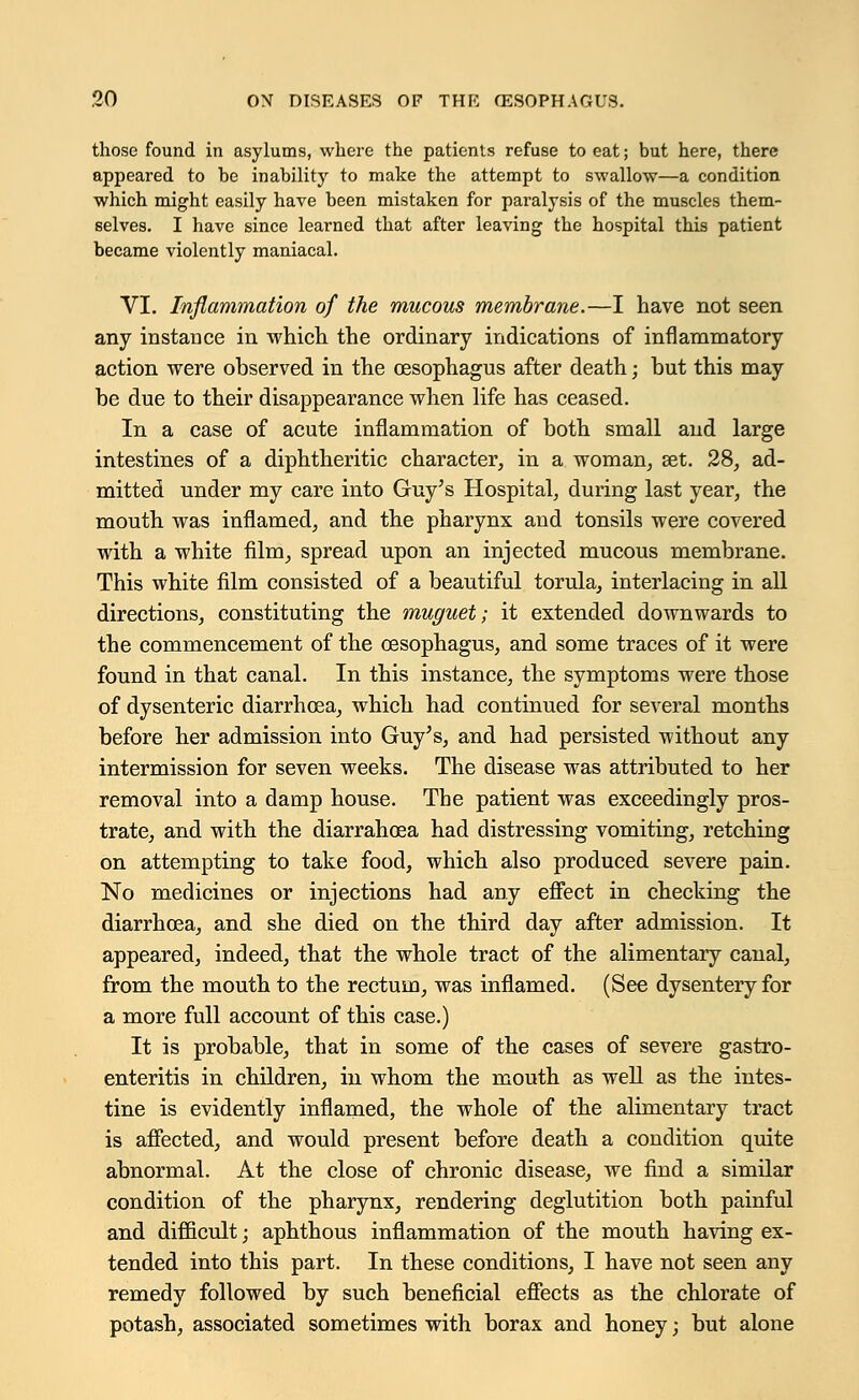 those found in asylums, where the patients refuse to eat; but here, there appeared to be inability to make the attempt to swallow—a condition which might easily have been mistaken for paralysis of the muscles them- selves. I have since learned that after leaving the hospital this patient became violently maniacal. VI. Inflammation of the mucous membrane.—I have not seen any instance in which the ordinary indications of inflammatory action were observed in the oesophagus after death; but this may be due to their disappearance when life has ceased. In a case of acute inflammation of both small and large intestines of a diphtheritic character, in a woman, set. 28, ad- mitted under my care into Guy's Hospital, during last year, the mouth was inflamed, and the pharynx and tonsils were covered with a white film, spread upon an injected mucous membrane. This white film consisted of a beautiful torula, interlacing in all directions, constituting the muguet; it extended downwards to the commencement of the oesophagus, and some traces of it were found in that canal. In this instance, the symptoms were those of dysenteric diarrhoea, which had continued for several months before her admission into Guy's, and had persisted without any intermission for seven weeks. The disease was attributed to her removal into a damp house. The patient was exceedingly pros- trate, and with the diarrahoea had distressing vomiting, retching on attempting to take food, which also produced severe pain. No medicines or injections had any effect in checking the diarrhoea, and she died on the third day after admission. It appeared, indeed, that the whole tract of the alimentary canal, from the mouth to the rectum, was inflamed. (See dysentery for a more full account of this case.) It is probable, that in some of the cases of severe gastro- enteritis in children, in whom the mouth as well as the intes- tine is evidently inflamed, the whole of the alimentary tract is affected, and would present before death a condition quite abnormal. At the close of chronic disease, we find a similar condition of the pharynx, rendering deglutition both painful and difficult; aphthous inflammation of the mouth having ex- tended into this part. In these conditions, I have not seen any remedy followed by such beneficial effects as the chlorate of potash, associated sometimes with borax and honey; but alone