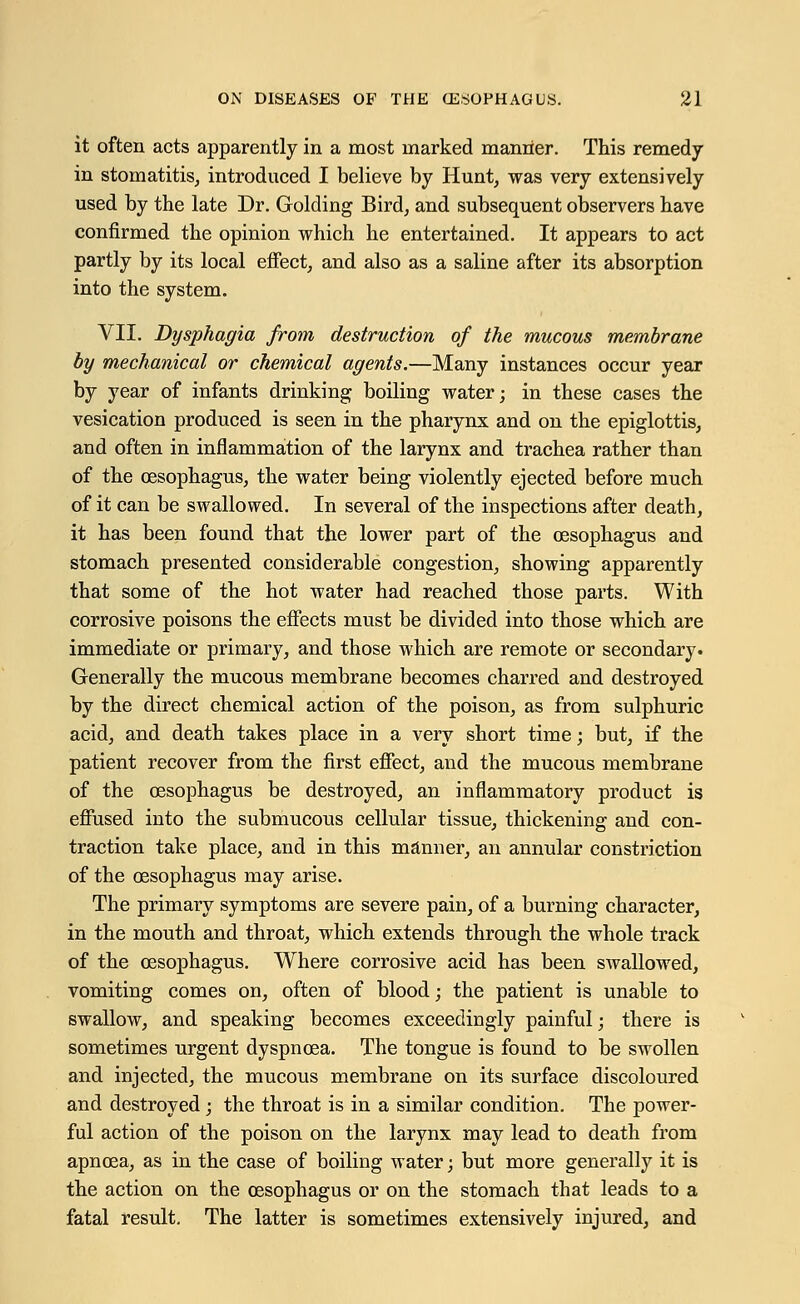 it often acts apparently in a most marked manner. This remedy- in stomatitis, introduced I believe by Hunt, was very extensively used by the late Dr. Golding Bird, and subsequent observers have confirmed the opinion which he entertained. It appears to act partly by its local effect, and also as a saline after its absorption into the system. VII. Dysphagia from destruction of the mucous membrane by mechanical or chemical agents.—Many instances occur year by year of infants drinking boiling water; in these cases the vesication produced is seen in the pharynx and on the epiglottis, and often in inflammation of the larynx and trachea rather than of the oesophagus, the water being violently ejected before much of it can be swallowed. In several of the inspections after death, it has been found that the lower part of the oesophagus and stomach presented considerable congestion, showing apparently that some of the hot water had reached those parts. With corrosive poisons the effects must be divided into those which are immediate or primary, and those which are remote or secondary. Generally the mucous membrane becomes charred and destroyed by the direct chemical action of the poison, as from sulphuric acid, and death takes place in a very short time; but, if the patient recover from the first effect, and the mucous membrane of the oesophagus be destroyed, an inflammatory product is effused into the submucous cellular tissue, thickening and con- traction take place, and in this manner, an annular constriction of the oesophagus may arise. The primary symptoms are severe pain, of a burning character, in the mouth and throat, which extends through the whole track of the oesophagus. Where corrosive acid has been swallowed, vomiting comes on, often of blood; the patient is unable to swallow, and speaking becomes exceedingly painful; there is sometimes urgent dyspnoea. The tongue is found to be swollen and injected, the mucous membrane on its surface discoloured and destroyed; the throat is in a similar condition. The power- ful action of the poison on the larynx may lead to death from apncea, as in the case of boiling water; but more generally it is the action on the oesophagus or on the stomach that leads to a fatal result. The latter is sometimes extensively injured, and