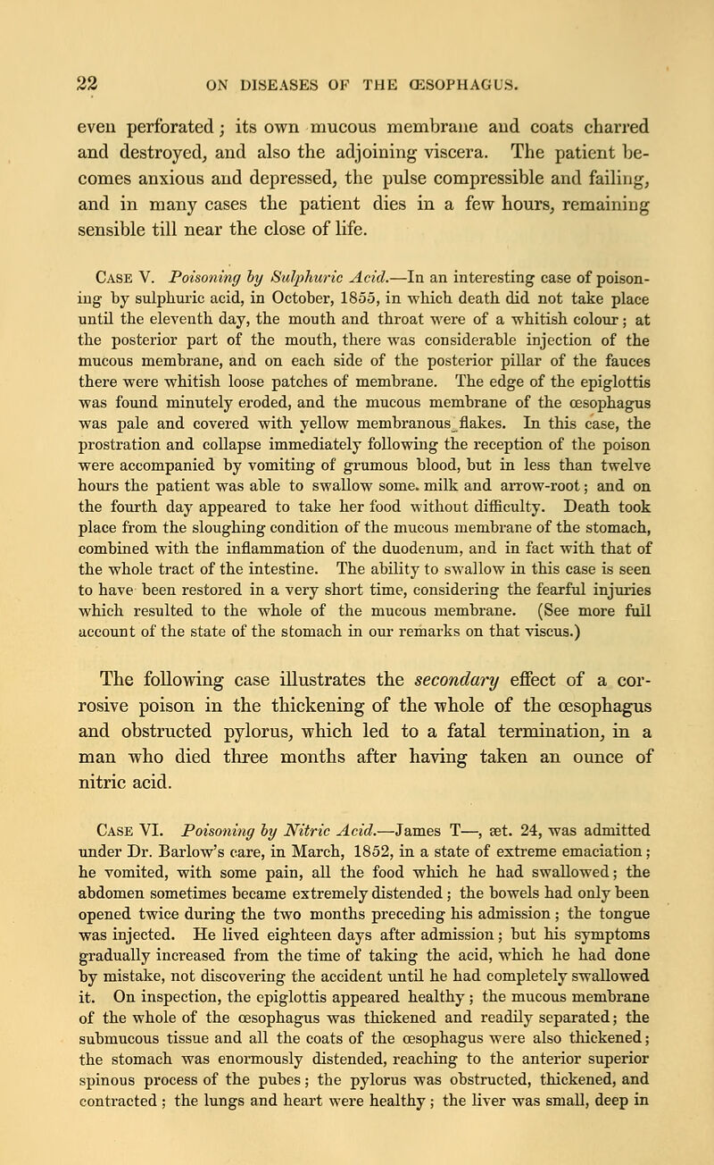 even perforated; its own mucous membrane and coats charred and destroyed, and also the adjoining viscera. The patient be- comes anxious and depressed, the pulse compressible and failing, and in many cases the patient dies in a few hours, remaining sensible till near the close of life. Case V. Poisoning by Sulphuric Acid.—In an interesting case of poison- ing by sulphuric acid, in October, 1855, in which death did not take place until the eleventh day, the mouth and throat were of a whitish colour; at the posterior part of the mouth, there was considerable injection of the mucous membrane, and on each side of the posterior pillar of the fauces there were whitish loose patches of membrane. The edge of the epiglottis was found minutely eroded, and the mucous membrane of the oesophagus was pale and covered with yellow membranous flakes. In this case, the prostration and collapse immediately following the reception of the poison were accompanied by vomiting of grumous blood, but in less than twelve hours the patient was able to swallow some, milk and arrow-root; and on the fourth day appeared to take her food without difficulty. Death took place from the sloughing condition of the mucous membrane of the stomach, combined with the inflammation of the duodenum, and in fact with that of the whole tract of the intestine. The ability to swallow in this case is seen to have been restored in a very short time, considering the fearful injuries which resulted to the whole of the mucous membrane. (See more full account of the state of the stomach in our remarks on that viscus.) The following case illustrates the secondary effect of a cor- rosive poison in the thickening of the whole of the oesophagus and obstructed pylorus, which led to a fatal termination, in a man who died three months after having taken an ounce of nitric acid. Case VI. Poisoning by Nitric Acid.—James T—, set. 24, was admitted under Dr. Barlow's care, in March, 1852, in a state of extreme emaciation ; he vomited, with some pain, all the food which he had swallowed; the abdomen sometimes became extremely distended ; the bowels had only been opened twice during the two months preceding his admission ; the tongue was injected. He lived eighteen days after admission; but his symptoms gradually increased from the time of taking the acid, which he had done by mistake, not discovering the accident until he had completely swallowed it. On inspection, the epiglottis appeared healthy ; the mucous membrane of the whole of the oesophagus was thickened and readily separated; the submucous tissue and all the coats of the oesophagus were also thickened; the stomach was enormously distended, reaching to the anterior superior spinous process of the pubes; the pylorus was obstructed, thickened, and contracted ; the lungs and heart were healthy ; the liver was small, deep in