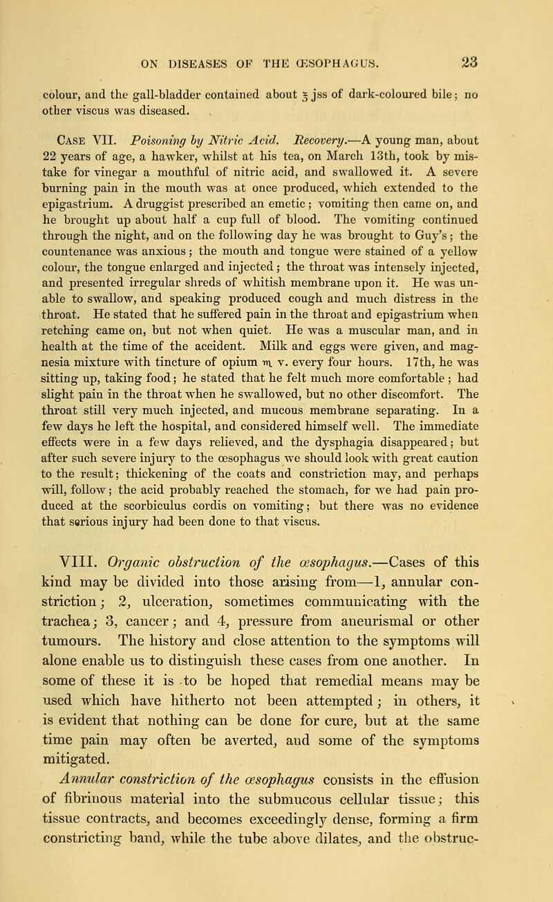 colour, and the gall-bladder contained about * jss of dark-coloured bile; no other viscus was diseased. Case VII. Poisoning by Nitric Acid. Recovery.—A young man, about 22 years of age, a hawker, whilst at his tea, on March 13th, took by mis- take for vinegar a mouthful of nitric acid, and swallowed it. A severe burning pain in the mouth was at once produced, which extended to the epigastrium. A druggist prescribed an emetic ; vomiting then came on, and he brought up about half a cup full of blood. The vomiting continued through the night, and on the following day he was brought to Guy's; the countenance was anxious; the mouth and tongue were stained of a yellow colour, the tongue enlarged and injected ; the throat was intensely injected, and presented irregular shreds of whitish membrane upon it. He was un- able to swallow, and speaking produced cough and much distress in the throat. He stated that he suffered pain in the throat and epigastrium when retching came on, but not when quiet. He was a muscular man, and in health at the time of the accident. Milk and eggs were given, and mag- nesia mixture with tincture of opium m v. every four hours. 17th, he was sitting up, taking food; he stated that he felt much more comfortable ; had slight pain in the throat when he swallowed, but no other discomfort. The throat still very much injected, and mucous membrane separating. In a few days he left the hospital, and considered himself well. The immediate effects were in a few days relieved, and the dysphagia disappeared; but after such severe injury to the oesophagus we should look with great caution to the result; thickening of the coats and constriction may, and perhaps will, follow; the acid probably reached the stomach, for we had pain pro- duced at the scorbiculus cordis on vomiting; but there was no evidence that serious injury had been done to that viscus. VIII. Organic obstruction of the oesophagus.—Cases of this kind may be divided into those arising from—1, annular con- striction ; 2, ulceration, sometimes communicating with the trachea; 3, cancer; and 4, pressure from aneurismal or other tumours. The history and close attention to the symptoms will alone enable us to distinguish these cases from one another. In some of these it is to be hoped that remedial means may be used which have hitherto not been attempted; in others, it is evident that nothing can be done for cure, but at the same time pain may often be averted, and some of the symptoms mitigated. Annular constriction of the oesophagus consists in the effusion of fibrinous material into the submucous cellular tissue; this tissue contracts, and becomes exceedingly dense, forming a firm constricting band, while the tube above dilates, and the obstruc-
