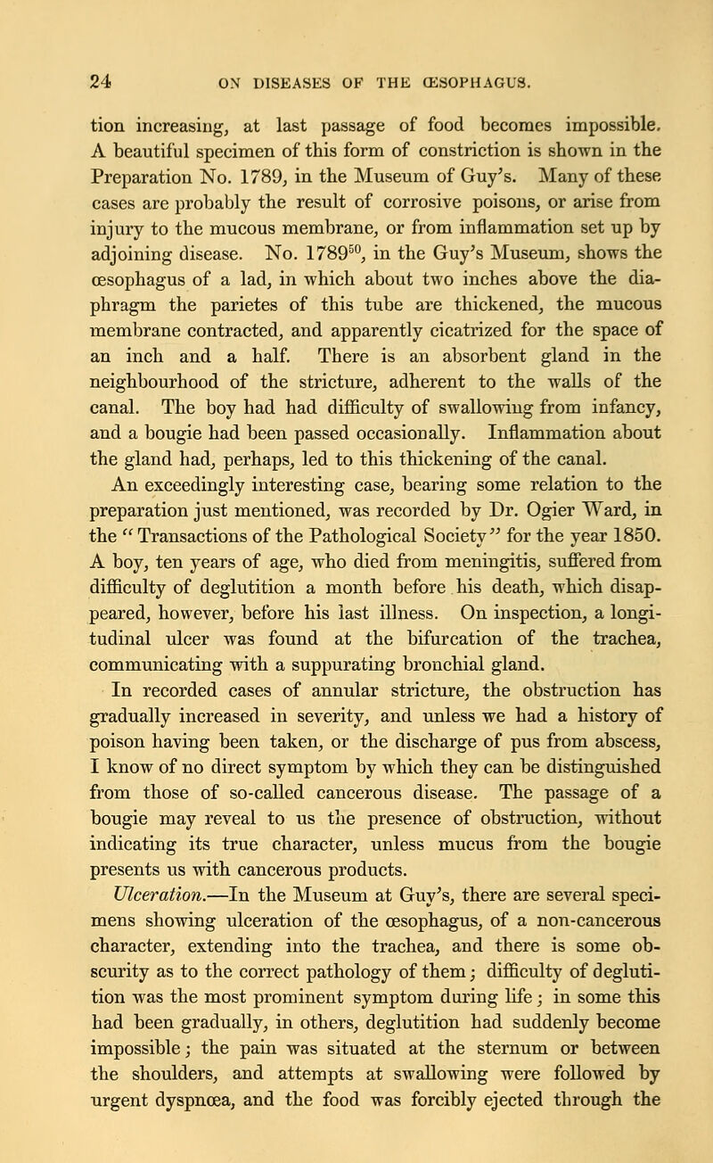 tion increasing, at last passage of food becomes impossible. A beautiful specimen of this form of constriction is shown in the Preparation No. 1789, in the Museum of Guy's. Many of these cases are probably the result of corrosive poisons, or arise from injury to the mucous membrane, or from inflammation set up by adjoining disease. No. 178950, in the Guy's Museum, shows the oesophagus of a lad, in which about two inches above the dia- phragm the parietes of this tube are thickened, the mucous membrane contracted, and apparently cicatrized for the space of an inch and a half. There is an absorbent gland in the neighbourhood of the stricture, adherent to the walls of the canal. The boy had had difficulty of swallowing from infancy, and a bougie had been passed occasionally. Inflammation about the gland had, perhaps, led to this thickening of the canal. An exceedingly interesting case, bearing some relation to the preparation just mentioned, was recorded by Dr. Ogier Ward, in the  Transactions of the Pathological Society for the year 1850. A boy, ten years of age, who died from meningitis, suffered from difficulty of deglutition a month before his death, which disap- peared, however, before his last illness. On inspection, a longi- tudinal ulcer was found at the bifurcation of the trachea, communicating with a suppurating bronchial gland. In recorded cases of annular stricture, the obstruction has gradually increased in severity, and unless we had a history of poison having been taken, or the discharge of pus from abscess, I know of no direct symptom by which they can be distinguished from those of so-called cancerous disease. The passage of a bougie may reveal to us the presence of obstruction, without indicating its true character, unless mucus from the bougie presents us with cancerous products. Ulceration.—In the Museum at Guy's, there are several speci- mens showing ulceration of the oesophagus, of a non-cancerous character, extending into the trachea, and there is some ob- scurity as to the correct pathology of them; difficulty of degluti- tion was the most prominent symptom during life; in some this had been gradually, in others, deglutition had suddenly become impossible; the pain was situated at the sternum or between the shoulders, and attempts at swallowing were followed by urgent dyspnoea, and the food was forcibly ejected through the