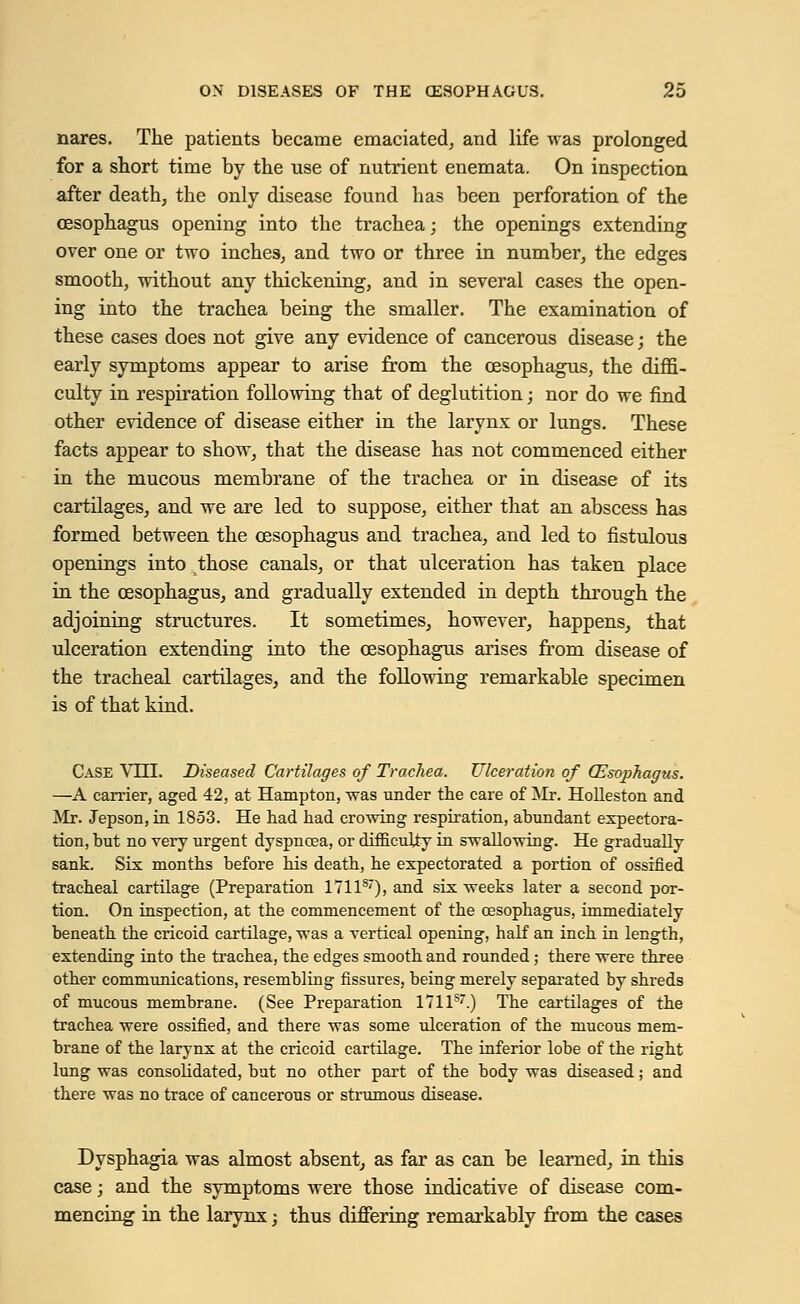 nares. The patients became emaciated, and life was prolonged for a short time by the use of nutrient enemata. On inspection after death, the only disease found has been perforation of the oesophagus opening into the trachea; the openings extending over one or two inches, and two or three in number, the edges smooth, without any thickening, and in several cases the open- ing into the trachea being the smaller. The examination of these cases does not give any evidence of cancerous disease; the early symptoms appear to arise from the oesophagus, the diffi- culty in respiration following that of deglutition; nor do we find other evidence of disease either in the larynx or lungs. These facts appear to show, that the disease has not commenced either in the mucous membrane of the trachea or in disease of its cartilages, and we are led to suppose, either that an abscess has formed between the oesophagus and trachea, and led to fistulous openings into those canals, or that ulceration has taken place in the oesophagus, and gradually extended in depth through the adjoining structures. It sometimes, however, happens, that ulceration extending into the oesophagus arises from disease of the tracheal cartilages, and the following remarkable specimen is of that kind. Case Vili. Diseased Cartilages of Trachea. Ulceration of QZsojjhagzis. —A carrier, aged 42, at Hampton, was under the care of Mr. Holleston and Mr. Jepson, in 1853. He had had crowing respiration, abundant expectora- tion, but no rery urgent dyspnoea, or difficulty in swallowing. He gradually sank. Six months before his death, he expectorated a portion of ossified tracheal cartilage (Preparation 17118'), and six weeks later a second por- tion. On inspection, at the commencement of the oesophagus, immediately beneath the cricoid cartilage, was a vertical opening, half an inch in length, extending into the trachea, the edges smooth and rounded; there were three other communications, resembling fissures, being merely separated by shreds of mucous membrane. (See Preparation 1711s.) The cartilages of the trachea were ossified, and there was some ulceration of the mucous mem- brane of the larynx at the cricoid cartilage. The inferior lobe of the right lung was consolidated, but no other part of the body was diseased; and there was no trace of cancerous or strumous disease. Dysphagia was almost absent, as far as can be learned, in this case; and the symptoms were those indicative of disease com- mencing in the larynx; thus differing remarkably from the cases