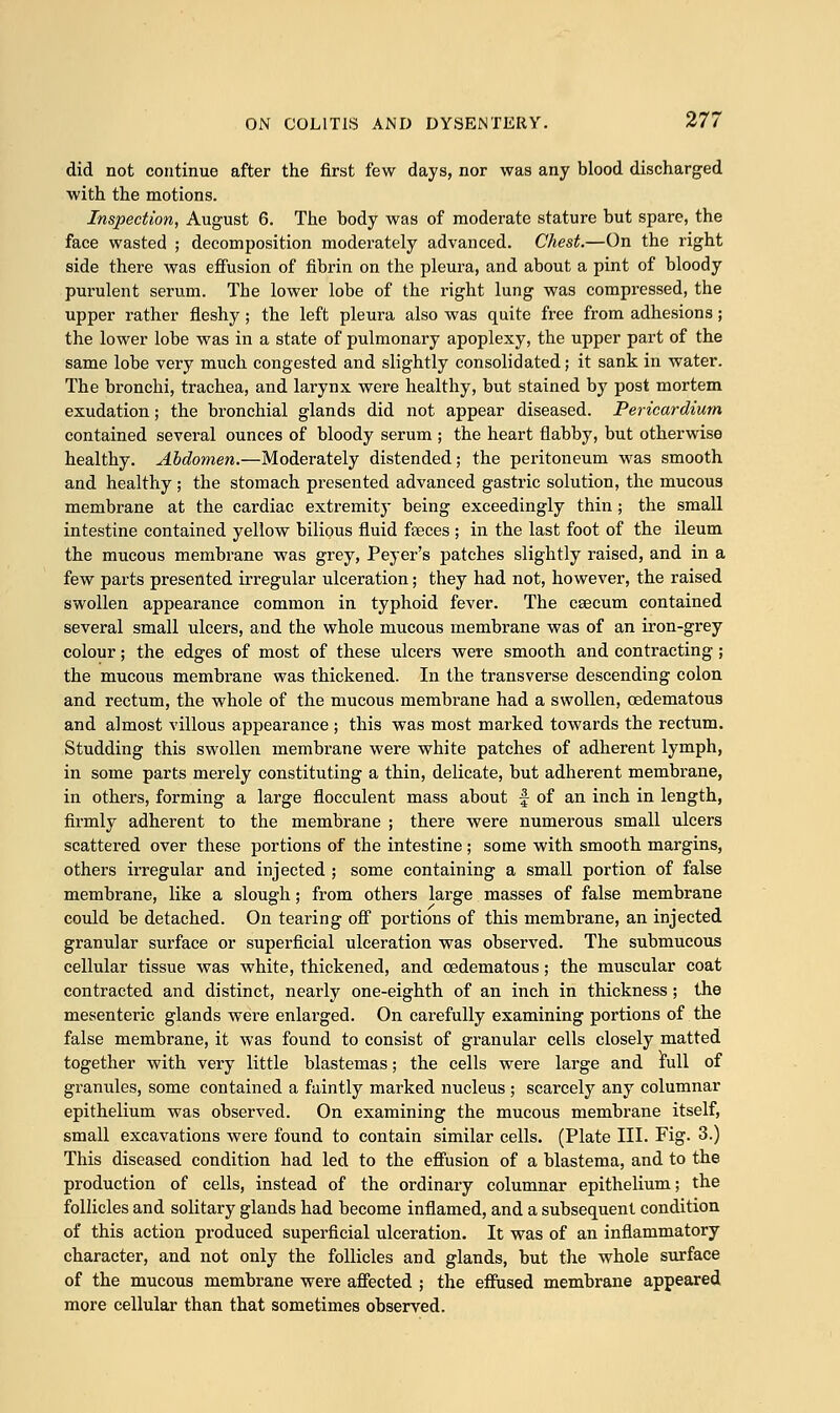 did not continue after the first few days, nor was any blood discharged with the motions. Inspection, August 6. The body was of moderate stature but spare, the face wasted ; decomposition moderately advanced. Chest.—On the right side there was effusion of fibrin on the pleura, and about a pint of bloody purulent serum. The lower lobe of the right lung was compressed, the upper rather fleshy ; the left pleura also was quite free from adhesions ; the lower lobe was in a state of pulmonary apoplexy, the upper part of the same lobe very much congested and slightly consolidated; it sank in water. The bronchi, trachea, and larynx were healthy, but stained by post mortem exudation; the bronchial glands did not appear diseased. Pericardium contained several ounces of bloody serum ; the heart flabby, but otherwise healthy. Abdomen.—Moderately distended; the peritoneum was smooth and healthy ; the stomach presented advanced gastric solution, the mucous membrane at the cardiac extremity being exceedingly thin ; the small intestine contained yellow bilious fluid fseces ; in the last foot of the ileum the mucous membrane was grey, Peyer's patches slightly raised, and in a few parts presented irregular ulceration; they had not, however, the raised swollen appearance common in typhoid fever. The caecum contained several small ulcers, and the whole mucous membrane was of an iron-grey colour; the edges of most of these ulcers were smooth and contracting ; the mucous membrane was thickened. In the transverse descending colon and rectum, the whole of the mucous membrane had a swollen, cedematous and almost villous appearance ; this was most marked towards the rectum. Studding this swollen membrane were white patches of adherent lymph, in some parts merely constituting a thin, delicate, but adherent membrane, in others, forming a large flocculent mass about f of an inch in length, firmly adherent to the membrane ; there were numerous small ulcers scattered over these portions of the intestine; some with smooth margins, others irregular and injected ; some containing a small portion of false membrane, like a slough; from others large masses of false membrane could be detached. On tearing off portions of this membrane, an injected granular surface or superficial ulceration was observed. The submucous cellular tissue was white, thickened, and cedematous; the muscular coat contracted and distinct, nearly one-eighth of an inch in thickness; the mesenteric glands were enlarged. On carefully examining portions of the false membrane, it was found to consist of granular cells closely matted together with very little blastemas; the cells were large and full of granules, some contained a faintly marked nucleus ; scarcely any columnar epithelium was observed. On examining the mucous membrane itself, small excavations were found to contain similar cells. (Plate III. Fig- 3-) This diseased condition had led to the effusion of a blastema, and to the production of cells, instead of the ordinary columnar epithelium; the follicles and solitary glands had become inflamed, and a subsequent condition of this action produced superficial ulceration. It was of an inflammatory character, and not only the follicles and glands, but the whole surface of the mucous membrane were affected ; the effused membrane appeared more cellular than that sometimes observed.