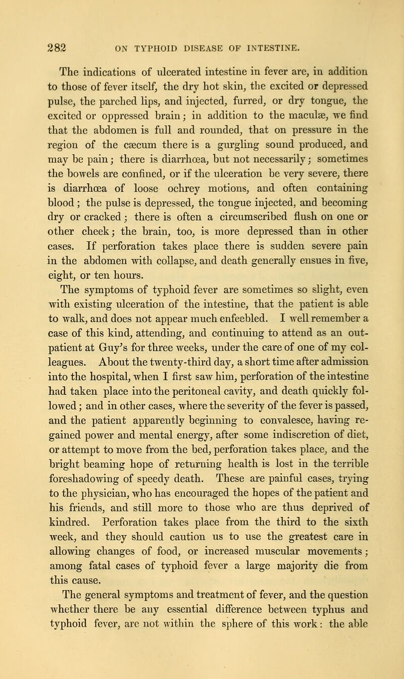 The indications of ulcerated intestine in fever are, in addition to those of fever itself, the dry hot skin, the excited or depressed pulse, the parched lips, and injected, furred, or dry tongue, the excited or oppressed brain; in addition to the maculse, we find that the abdomen is full and rounded, that on pressure in the region of the csecum there is a gurgling sound produced, and may be pain; there is diarrhoea, but not necessarily; sometimes the bowels are confined, or if the ulceration be very severe, there is diarrhoea of loose ochrey motions, and often containing blood ; the pulse is depressed, the tongue injected, and becoming dry or cracked; there is often a circumscribed flush on one or other cheek; the brain, too, is more depressed than in other cases. If perforation takes place there is sudden severe pain in the abdomen with collapse, and death generally ensues in five, eight, or ten hours. The symptoms of typhoid fever are sometimes so slight, even with existing ulceration of the intestine, that the patient is able to walk, and does not appear much enfeebled. I well remember a case of this kind, attending, and continuing to attend as an out- patient at Guy's for three weeks, under the care of one of my col- leagues. About the twenty-third day, a short time after admission into the hospital, when I first saw him, perforation of the intestine had taken place into the peritoneal cavity, and death quickly fol- lowed ; and in other cases, where the severity of the fever is passed, and the patient apparently beginning to convalesce, having re- gained power and mental energy, after some indiscretion of diet, or attempt to move from the bed, perforation takes place, and the bright beaming hope of returning health is lost in the terrible foreshadowing of speedy death. These are painful cases, trying to the physician, who has encouraged the hopes of the patient and his friends, and still more to those who are thus deprived of kindred. Perforation takes place from the third to the sixth week, and they should caution us to use the greatest care in allowing changes of food, or increased muscular movements; among fatal cases of typhoid fever a large majority die from this cause. The general symptoms and treatment of fever, and the question whether there be any essential difference between typhus and typhoid fever, are not within the sphere of this work: the able