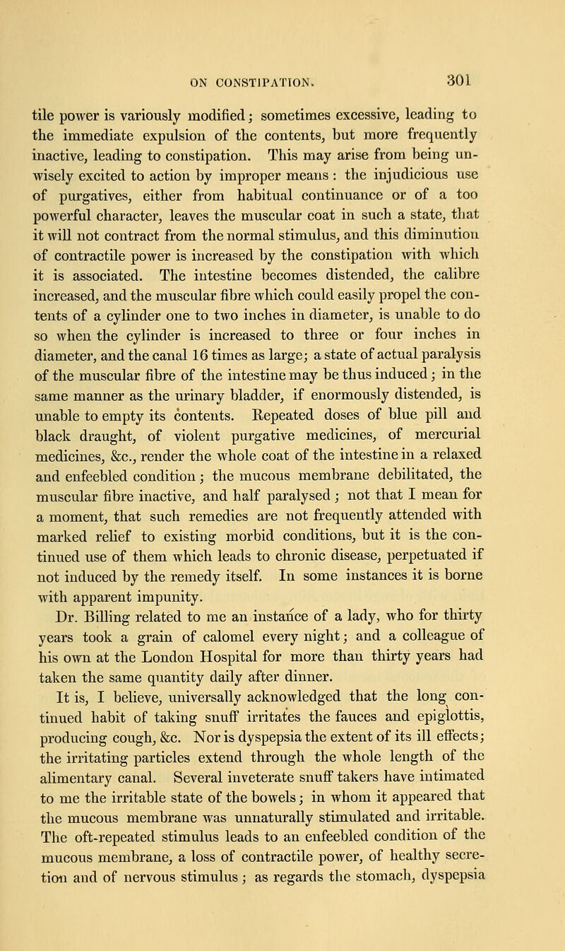 tile power is variously modified; sometimes excessive, leading to the immediate expulsion of the contents, but more frequently inactive, leading to constipation. This may arise from being un- wisely excited to action by improper means : the injudicious use of purgatives, either from habitual continuance or of a too powerful character, leaves the muscular coat in such a state, that it will not contract from the normal stimulus, and this diminution of contractile power is increased by the constipation with which it is associated. The intestine becomes distended, the calibre increased, and the muscular fibre which could easily propel the con- tents of a cylinder one to two inches in diameter, is unable to do so when the cylinder is increased to three or four inches in diameter, and the canal 16 times as large; a state of actual paralysis of the muscular fibre of the intestine may be thus induced; in the same manner as the urinary bladder, if enormously distended, is unable to empty its contents. Repeated doses of blue pill and black draught, of violent purgative medicines, of mercurial medicines, &c, render the whole coat of the intestine in a relaxed and enfeebled condition; the mucous membrane debilitated, the muscular fibre inactive, and half paralysed ; not that I mean for a moment, that such remedies are not frequently attended with marked relief to existing morbid conditions, but it is the con- tinued use of them which leads to chronic disease, perpetuated if not induced by the remedy itself. In some instances it is borne with apparent impunity. Dr. Billing related to me an instance of a lady, who for thirty years took a grain of calomel every night; and a colleague of his own at the London Hospital for more than thirty years had taken the same quantity daily after dinner. It is, I believe, universally acknowledged that the long con- tinued habit of taking snuff irritates the fauces and epiglottis, producing cough, &c. Nor is dyspepsia the extent of its ill effects; the irritating particles extend through the whole length of the alimentary canal. Several inveterate snuff takers have intimated to me the irritable state of the bowels; in whom it appeared that the mucous membrane was unnaturally stimulated and irritable. The oft-repeated stimulus leads to an enfeebled condition of the mucous membrane, a loss of contractile power, of healthy secre- tion and of nervous stimulus; as regards the stomach, dyspepsia