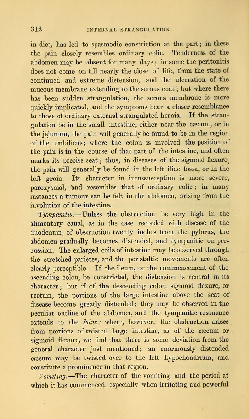 in diet, has led to spasmodic eonstriction at the part; in these the pain closely resembles ordinary colic. Tenderness of the abdomen may be absent for many days; in some the peritonitis does not come on till nearly the close of life, from the state of continued and extreme distension, and the ulceration of the mucous membrane extending to the serous coat; but where there has been sudden strangulation, the serous membrane is more quickly implicated, and the symptoms bear a closer resemblance to those of ordinary external strangulated hernia. If the stran- gulation be in the small intestine, either near the caecum, or in the jejunum, the pain will generally be found to be in the region of the umbilicus; where the colon is involved the position of the pain is in the course of that part of the intestine, and often marks its precise seat; thus, in diseases of the sigmoid flexure^ the pain will generally be found in the left iliac fossa, or in the left groin. Its character in intussusception is more severe, paroxysmal, 'and resembles that of ordinary colic; in many instances a tumour can be felt in the abdomen, arising from the involution of the intestine. Tympanitis.—Unless the obstruction be very high in the alimentary canal, as in the case recorded with disease of the duodenum, of obstruction twenty inches from the pylorus, the abdomen gradually becomes distended, and tympanitic on per- cussion. The enlarged coils of intestine may be observed through the stretched parietes, and the peristaltic movements are often clearly perceptible. If the ileum, or the commencement of the ascending colon, be constricted, the distension is central in its character; but if of the descending colon, sigmoid flexure, or rectum, the portions of the large intestine above the seat of disease become greatly distended; they may be observed in the peculiar outline of the abdomen, and the tympanitic resonance extends to the loins; where, however, the obstruction arises from portions of twisted large intestine, as of the caecum or sigmoid flexure, we find that there is some deviation from the general character just mentioned; an enormously distended csecum may be twisted over to the left hypochondrium, and constitute a prominence in that region. Vomiting.—The character of the vomiting, and the period at which it has commenced, especially when irritating and powerful