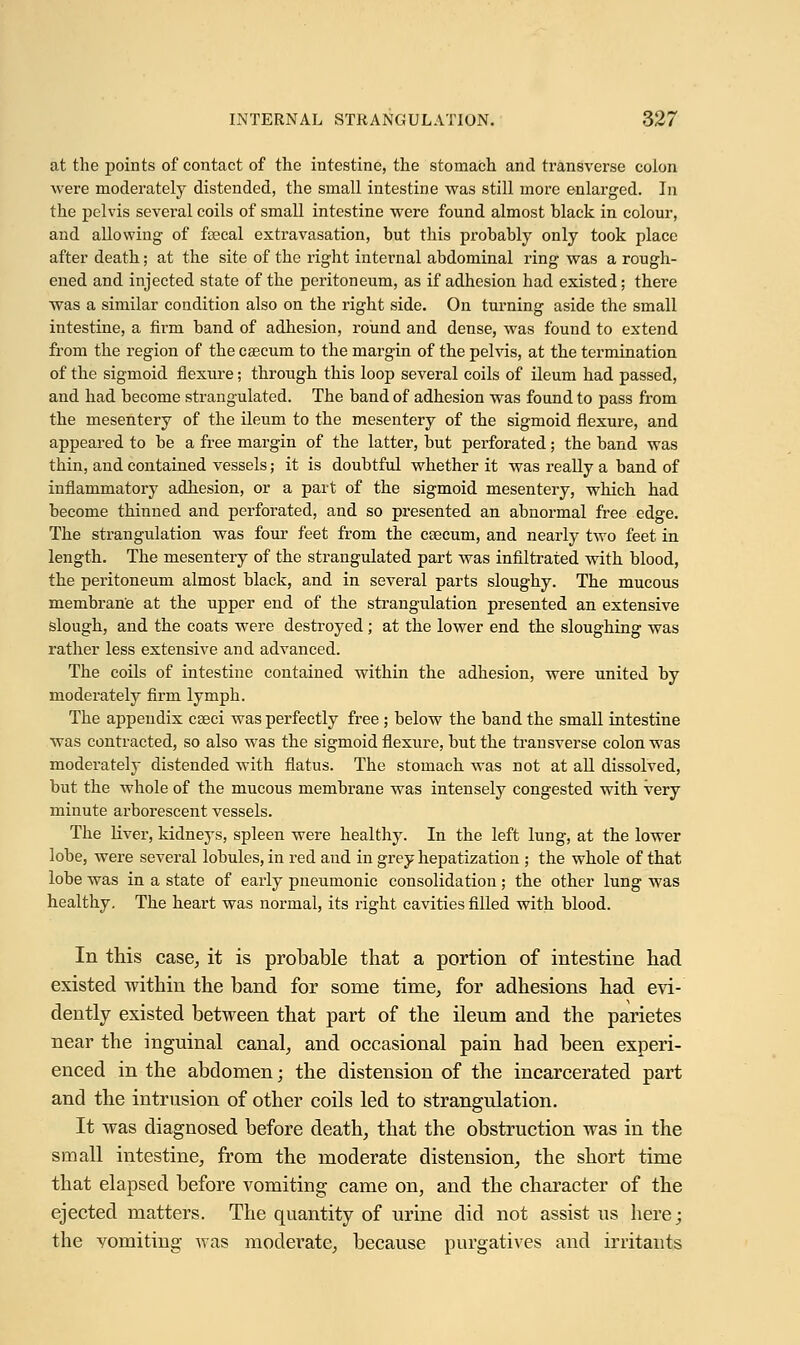 at the points of contact of the intestine, the stomach and transverse colon were moderately distended, the small intestine was still more enlarged. In the pelvis several coils of small intestine were found almost black in colour, and allowing of fecal extravasation, but this probably only took place after death; at the site of the right internal abdominal ring was a rough- ened and injected state of the peritoneum, as if adhesion had existed; there was a similar condition also on the right side. On turning aside the small intestine, a firm band of adhesion, round and dense, was found to extend from the region of the caecum to the margin of the pelvis, at the termination of the sigmoid flexure; through this loop several coils of ileum had passed, and had become strangulated. The band of adhesion was found to pass from the mesentery of the ileum to the mesentery of the sigmoid flexure, and appeared to be a free margin of the latter, but perforated; the band was thin, and contained vessels; it is doubtful whether it was really a band of inflammatory adhesion, or a part of the sigmoid mesentery, which had become thinned and perforated, and so presented an abnormal free edge. The strangulation was four feet from the csecum, and nearly two feet in length. The mesentery of the strangulated part was infiltrated with blood, the peritoneum almost black, and in several parts sloughy. The mucous membrane at the upper end of the strangulation presented an extensive slough, and the coats were destroyed; at the lower end the sloughing was rather less extensive and advanced. The coils of intestine contained within the adhesion, were united by moderately firm lymph. The appendix caeci was perfectly free; below the band the small intestine was contracted, so also wTas the sigmoid flexure, but the transverse colon was moderately distended with flatus. The stomach was not at all dissolved, but the whole of the mucous membrane was intensely congested with very minute arborescent vessels. The liver, kidneys, spleen were healthy. In the left lung, at the lower lobe, were several lobules, in red and in grey hepatization ; the whole of that lobe was in a state of early pneumonic consolidation; the other lung was healthy. The heart was normal, its right cavities filled with blood. In this case, it is probable that a portion of intestine had existed within the band for some time, for adhesions had evi- dently existed between that part of the ileum and the parietes near the inguinal canal, and occasional pain had been experi- enced in the abdomen; the distension of the incarcerated part and the intrusion of other coils led to strangulation. It was diagnosed before death, that the obstruction was in the small intestine, from the moderate distension, the short time that elapsed before vomiting came on, and the character of the ejected matters. The quantity of urine did not assist us here; the vomiting was moderate, because purgatives and irritants
