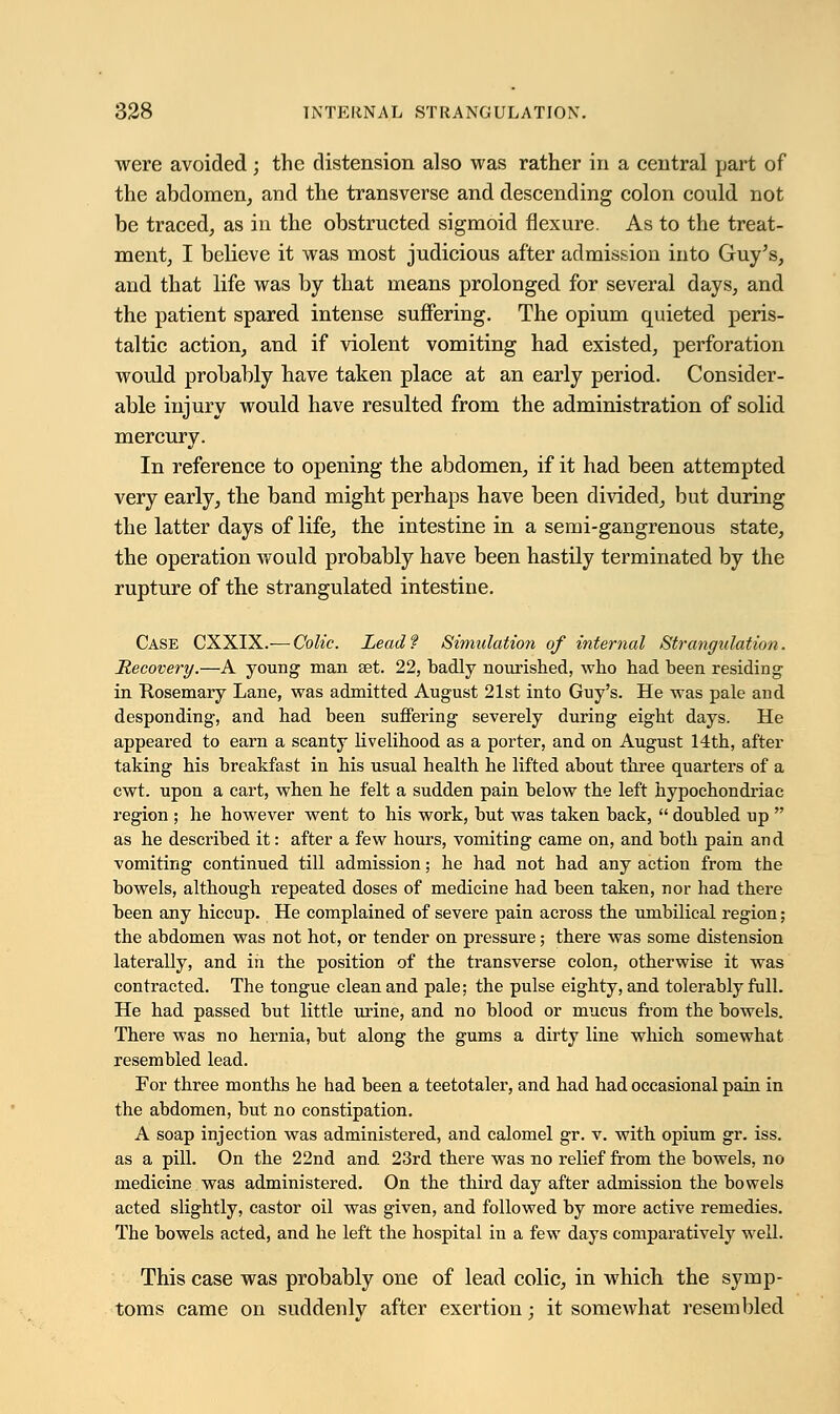 were avoided; the distension also was rather in a central part of the abdomen, and the transverse and descending colon could not be traced, as in the obstructed sigmoid flexure. As to the treat- ment, I believe it was most judicious after admission into Guy's, and that life was by that means prolonged for several days, and the patient spared intense suffering. The opium quieted peris- taltic action, and if violent vomiting had existed, perforation would probably have taken place at an early period. Consider- able injury would have resulted from the administration of solid mercury. In reference to opening the abdomen, if it had been attempted very early, the band might perhaps have been divided, but during the latter days of life, the intestine in a semi-gangrenous state, the operation would probably have been hastily terminated by the rupture of the strangulated intestine. Case CXXIX.— Colic. Lead? Simulation of internal Strangulation. Recovery.—A young man set. 22, badly nourished, who had been residing in Rosemary Lane, was admitted August 21st into Guy's. He was pale and desponding, and had been suffering severely during eight days. He appeared to earn a scanty livelihood as a porter, and on August 14th, after taking his breakfast in his usual health he lifted about three quarters of a cwt. upon a cart, when he felt a sudden pain below the left hypochondriac region ; he however went to his work, but was taken back,  doubled up  as he described it: after a few hours, vomiting came on, and both pain and vomiting continued till admission; he had not had any action from the bowels, although repeated doses of medicine had been taken, nor had there been any hiccup. He complained of severe pain across the umbilical region; the abdomen was not hot, or tender on pressure; there was some distension laterally, and in the position of the transverse colon, otherwise it was contracted. The tongue clean and pale; the pulse eighty, and tolerably full. He had passed but little urine, and no blood or mucus from the bowels. There was no hernia, but along the gums a dirty line which somewhat resembled lead. For three months he had been a teetotaler, and had had occasional pain in the abdomen, but no constipation. A soap injection was administered, and calomel gr. v. with opium gr. iss. as a pill. On the 22nd and 23rd there was no relief from the bowels, no medicine was administered. On the third day after admission the bowels acted slightly, castor oil was given, and followed by more active remedies. The bowels acted, and he left the hospital in a few days comparatively well. This case was probably one of lead colic, in which the symp- toms came on suddenly after exertion; it somewhat resembled