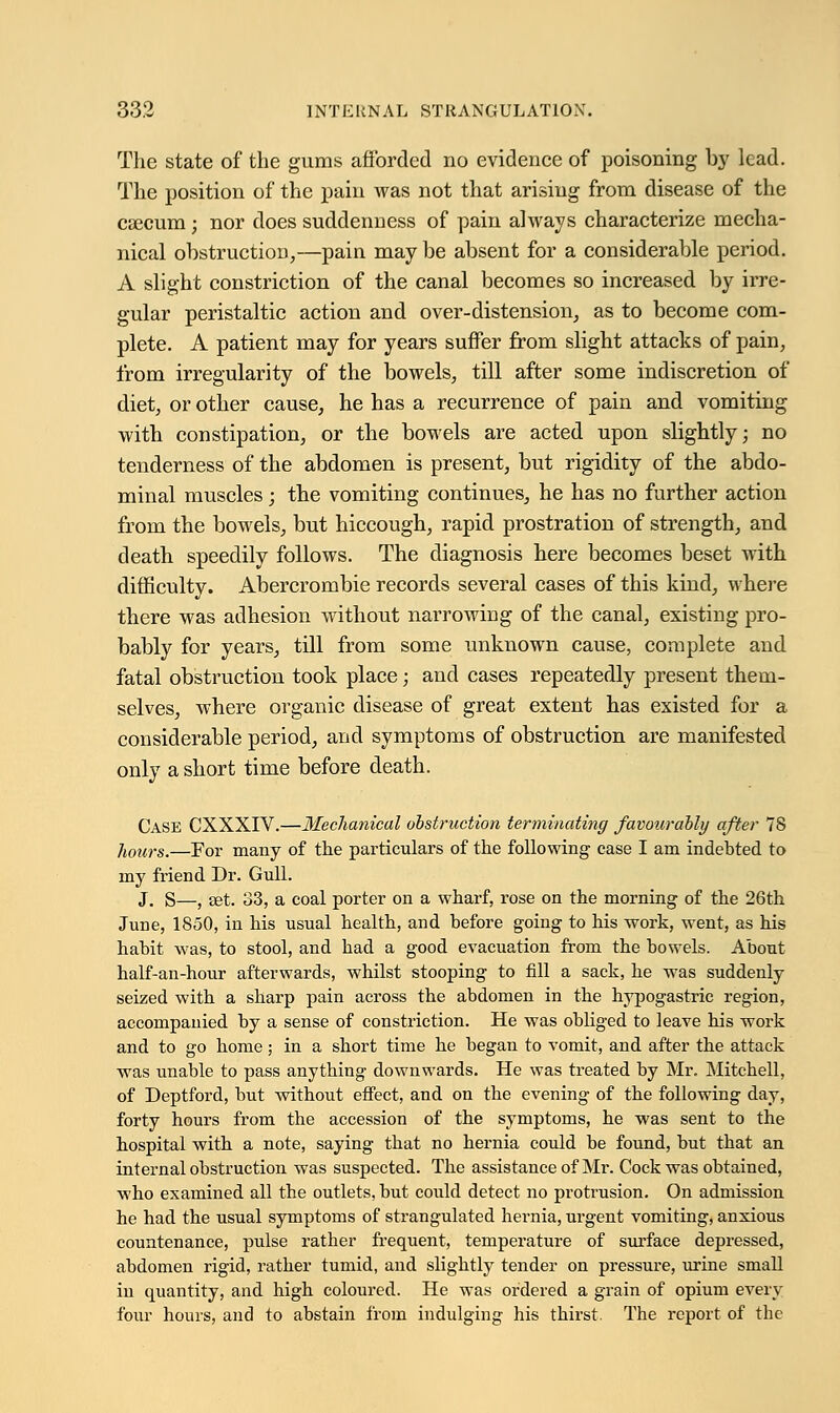 The state of the gums afforded no evidence of poisoning by lead. The position of the pain was not that arising from disease of the caecum; nor does suddenness of pain always characterize mecha- nical obstruction,—pain may be absent for a considerable period. A slight constriction of the canal becomes so increased by irre- gular peristaltic action and over-distension, as to become com- plete. A patient may for years suffer from slight attacks of pain, from irregularity of the bowels, till after some indiscretion of diet, or other cause, he has a recurrence of pain and vomiting with constipation, or the bowels are acted upon slightly; no tenderness of the abdomen is present, but rigidity of the abdo- minal muscles; the vomiting continues, he has no further action from the bowels, but hiccough, rapid prostration of strength, and death speedily follows. The diagnosis here becomes beset with difficulty. Abercrombie records several cases of this kind, where there was adhesion without narrowing of the canal, existing pro- bably for years, till from some unknown cause, complete and fatal obstruction took place; and cases repeatedly present them- selves, where organic disease of great extent has existed for a considerable period, and symptoms of obstruction are manifested only a short time before death. Case CXXXIV.—Mechanical obstruction terminating favourably after 78 hours.—For many of the particulars of the following case I am indebted to my friend Dr. Gull. J. s—} set. 33, a coal porter on a wharf, rose on the morning of the 26th June, 1850, in his usual health, and before going to his work, went, as his habit was, to stool, and had a good evacuation from the bowels. About half-an-hour afterwards, whilst stooping to fill a sack, he was suddenly- seized with a sharp pain across the abdomen in the hypogastric region, accompanied by a sense of constriction. He was obliged to leave his work and to go home; in a short time he began to vomit, and after the attack was unable to pass anything downwards. He was treated by Mr. Mitchell, of Deptford, but without effect, and on the evening of the following day, forty hours from the accession of the symptoms, he was sent to the hospital with a note, saying that no hernia could be found, but that an internal obstruction was suspected. The assistance of Mr. Cock was obtained, who examined all the outlets, but could detect no protrusion. On admission he had the usual symptoms of strangulated hernia, urgent vomiting, anxious countenance, pulse rather frequent, temperature of surface depressed, abdomen rigid, rather tumid, and slightly tender on pressure, urine small in quantity, and high coloured. He was ordered a grain of opium every four hours, and to abstain from indulging his thirst. The report of the