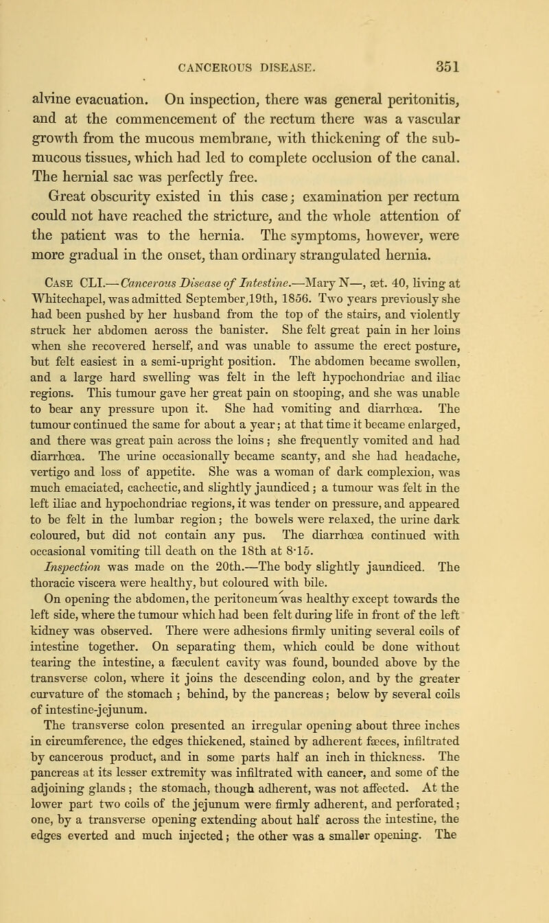 alvine evacuation. On inspection, there was general peritonitis, and at the commencement of the rectum there was a vascular growth from the mucous membrane, with thickening of the sub- mucous tissues, which had led to complete occlusion of the canal. The hernial sac was perfectly free. Great obscurity existed in this case; examination per rectum could not have reached the stricture, and the whole attention of the patient was to the hernia. The symptoms, however, were more gradual in the onset, than ordinary strangulated hernia. Case CLI.—Cancerous Disease of Intestine.—MaryN—, set. 40, living at Whitechapel, was admitted September^Oth, 1856. Two years previously she had been pushed by her husband from the top of the stairs, and violently struck her abdomen across the banister. She felt great pain in her loins when she recovered herself, and was unable to assume the erect posture, but felt easiest in a semi-upright position. The abdomen became swollen, and a large hard swelling was felt in the left hypochondriac and iliac regions. This tumour gave her great pain on stooping, and she was unable to bear any pressure upon it. She had vomiting and diarrhoea. The tumour continued the same for about a year; at that time it became enlarged, and there was great pain across the loins; she frequently vomited and had diarrhoea. The urine occasionally became scanty, and she had headache, vertigo and loss of appetite. She was a woman of dark complexion, was much emaciated, cachectic, and slightly jaundiced; a tumour was felt in the left iliac and hypochondriac regions, it was tender on pressure, and appeared to be felt in the lumbar region; the bowels were relaxed, the urine dark coloured, but did not contain any pus. The diarrhoea continued with occasional vomiting till death on the 18th at 8-15. Inspection was made on the 20th.—The body slightly jaundiced. The thoracic viscera were healthy, but coloured with bile. On opening the abdomen, the peritoneum was healthy except towards the left side, where the tumour which had been felt during life in front of the left kidney was observed. There were adhesions firmly uniting several coils of intestine together. On separating them, which could be done without tearing the intestine, a faeculent cavity was found, bounded above by the transverse colon, where it joins the descending colon, and by the greater curvature of the stomach ; behind, by the pancreas; below by several coils of intestine-jejunum. The transverse colon presented an irregular opening about three inches in circumference, the edges thickened, stained by adherent fasces, infiltrated by cancerous product, and in some parts half an inch in thickness. The pancreas at its lesser extremity was infiltrated with cancer, and some of the adjoining glands; the stomach, though adherent, was not affected. At the lower part two coils of the jejunum were firmly adherent, and perforated; one, by a transverse opening extending about half across the intestine, the edges everted and much injected; the other was a smaller opening. The