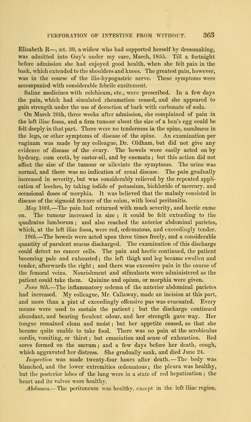 Elizabeth R—, set. 39, a widow who had supported herself by dressmaking, was admitted into Guy's under my care, March, 1855. Till a fortnight before admission she had enjoyed good health, when she felt pain in the back, which extended to the shoulders and knees. The greatest pain, however, was in the course of the ilio-hypogastric nerve. These symptoms were accompanied with considerable febrile excitement. Saline medicines with colchicum, etc., were prescribed. In a few days the pain, which had simulated rheumatism ceased, and she appeared to gain strength under the use of decoction of bark with carbonate of soda. On March 26th, three weeks after admission, she complained of pain in the left iliac fossa, and a firm tumour about the size of a hen's egg could be felt deeply in that part. There were no tenderness in the spine, numbness in the legs, or other symptoms of disease of the spine. An examination per vaginam was made by my colleague, Dr. Oldham, but did not give any evidence of disease of the ovary. The bowels were easily acted on by hydrarg. cum creta, by castor-oil, and by enemata; but this action did not affect the size of the tumour or alleviate the symptoms. The urine was normal, and there was no indication of renal disease. The pain gradually increased in severity, but was considerably relieved by the repeated appli- cation of leeches, by taking iodide of potassium, bichloride of mercury, and occasional doses of morphia. It was believed that the malady consisted in disease of the sigmoid flexure of the colon, with local peritonitis. May 10th.—The pain had returned with much severity, and hectic came on. The tumour increased in size ; it could be felt extending to the quadratus lumborum; and also reached the anterior abdominal parietes, which, at the left iliac fossa, were red, oedematous, and exceedingly tender. 19th.—The bowels were acted upon three times freely, and a considerable quantity of purulent mucus discharged. The examination of this discharge could detect no cancer cells. The pain and hectic continued, the patient becoming pale and exhausted; the left thigh and leg became swollen and tender, afterwards the right; and there was excessive pain in the course of the femoral veins. Nourishment and stimulants were administered as the patient could take them. Quinine and opium, or morphia were given. June 8th.—The inflammatory oedema of the anterior abdominal parietes had increased. My colleague, Mr. Callaway, made an incision at this part, and more than a pint of exceedingly offensive pus was evacuated. Every means were used to sustain the patient ; but the discharge continued abundant, and bearing feculent odour, and her strength gave way. Her tongue remained clean and moist; but her appetite ceased, so that she became quite unable to take food. There was no pain at the scrobiculus cordis, vomiting, or thirst: but emaciation and sense of exhaustion. Bed sores formed on the sacrum; and a few days before her death, cough, which aggravated her distress. She gradually sank, and died June 24. Inspection was made twenty-four hours after death.—The body was blanched, and the lower extremities oedematous; the pleura was healthy, but the posterior lobes of the lung were in a state of red hepatization; the heart and its valves were healthy. Abdomen.—The peritoneum was healthy, except in the left iliac region,