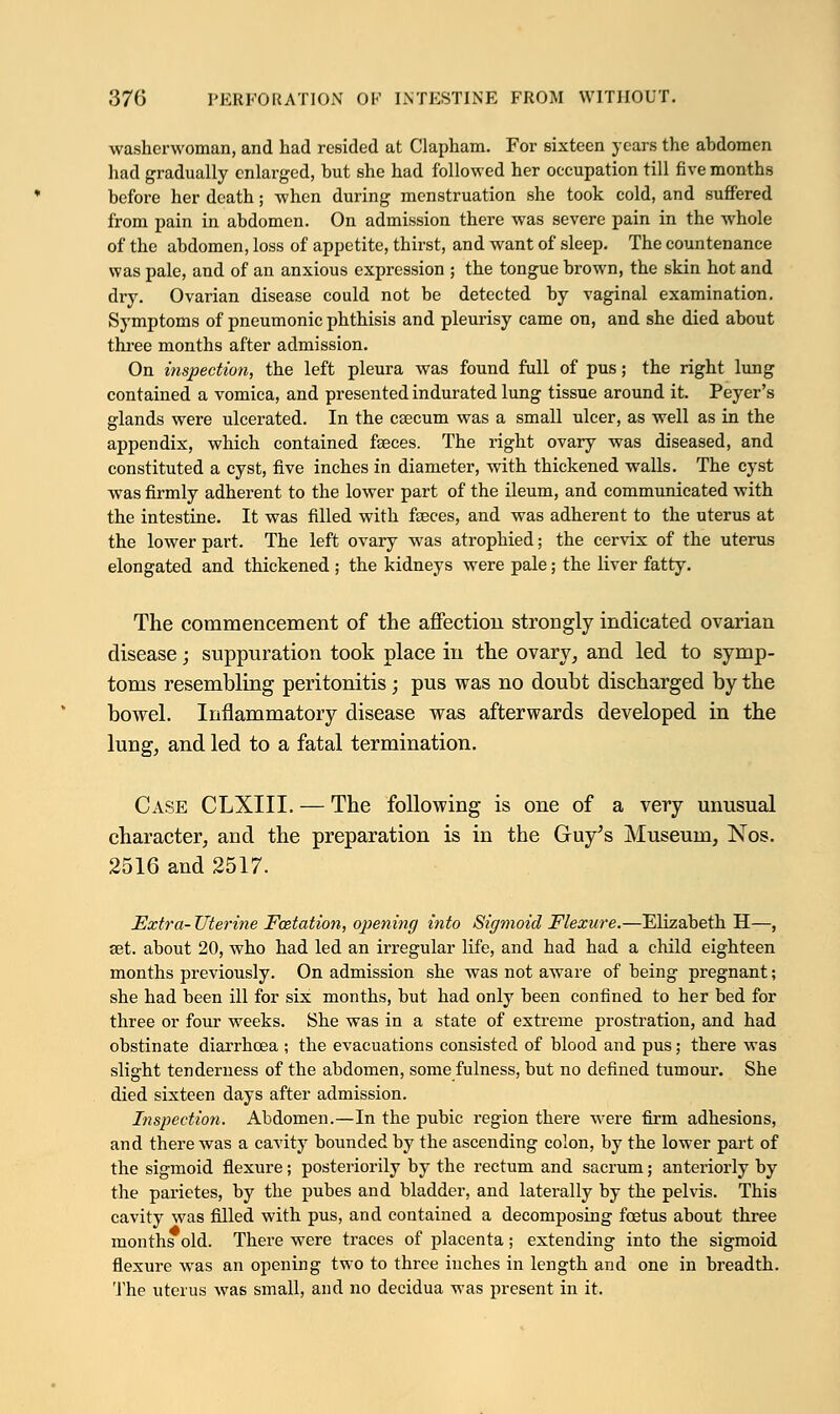 washerwoman, and had resided at Clapham. For sixteen years the abdomen had gradually enlarged, but she had followed her occupation till five months before her death; when during menstruation she took cold, and suffered from pain in abdomen. On admission there was severe pain in the whole of the abdomen, loss of appetite, thirst, and want of sleep. The countenance was pale, and of an anxious expression ; the tongue brown, the skin hot and dry. Ovarian disease could not be detected by vaginal examination. Symptoms of pneumonic phthisis and pleurisy came on, and she died about three months after admission. On inspection, the left pleura was found full of pus; the right lung contained a vomica, and presented indurated lung tissue around it. Peyer's glands were ulcerated. In the caecum was a small ulcer, as well as in the appendix, which contained faeces. The right ovary was diseased, and constituted a cyst, five inches in diameter, with thickened walls. The cyst was firmly adherent to the lower part of the ileum, and communicated with the intestine. It was filled with fasces, and was adherent to the uterus at the lower part. The left ovary was atrophied; the cervix of the uterus elongated and thickened ; the kidneys were pale; the liver fatty. The commencement of the affection strongly indicated ovarian disease; suppuration took place in the ovary, and led to symp- toms resembling peritonitis; pus was no doubt discharged by the bowel. Inflammatory disease was afterwards developed in the lung, and led to a fatal termination. Case CLXIII. — The following is one of a xerj unusual character, and the preparation is in the Guy's Museum, Nos. 2516 and 2517. Extra- Uterine Foztation, opening into Sigmoid Flexure.—Elizabeth H—, set. about 20, who had led an irregular life, and had had a child eighteen months previously. On admission she was not aware of being pregnant; she had been ill for six months, but had only been confined to her bed for three or four weeks. She was in a state of extreme prostration, and had obstinate diarrhoea ; the evacuations consisted of blood and pus; there was slight tenderness of the abdomen, some fulness, but no defined tumour. She died sixteen days after admission. Inspection. Abdomen.—In the pubic region there were firm adhesions, and there was a cavity bounded by the ascending colon, by the lower part of the sigmoid flexure; posteriorily by the rectum and sacrum; anteriorly by the parietes, by the pubes and bladder, and laterally by the pelvis. This cavity was filled with pus, and contained a decomposing foetus about three months old. There were traces of placenta; extending into the sigmoid flexure was an opening two to three inches in length and one in breadth. The uterus was small, and no decidua was present in it.