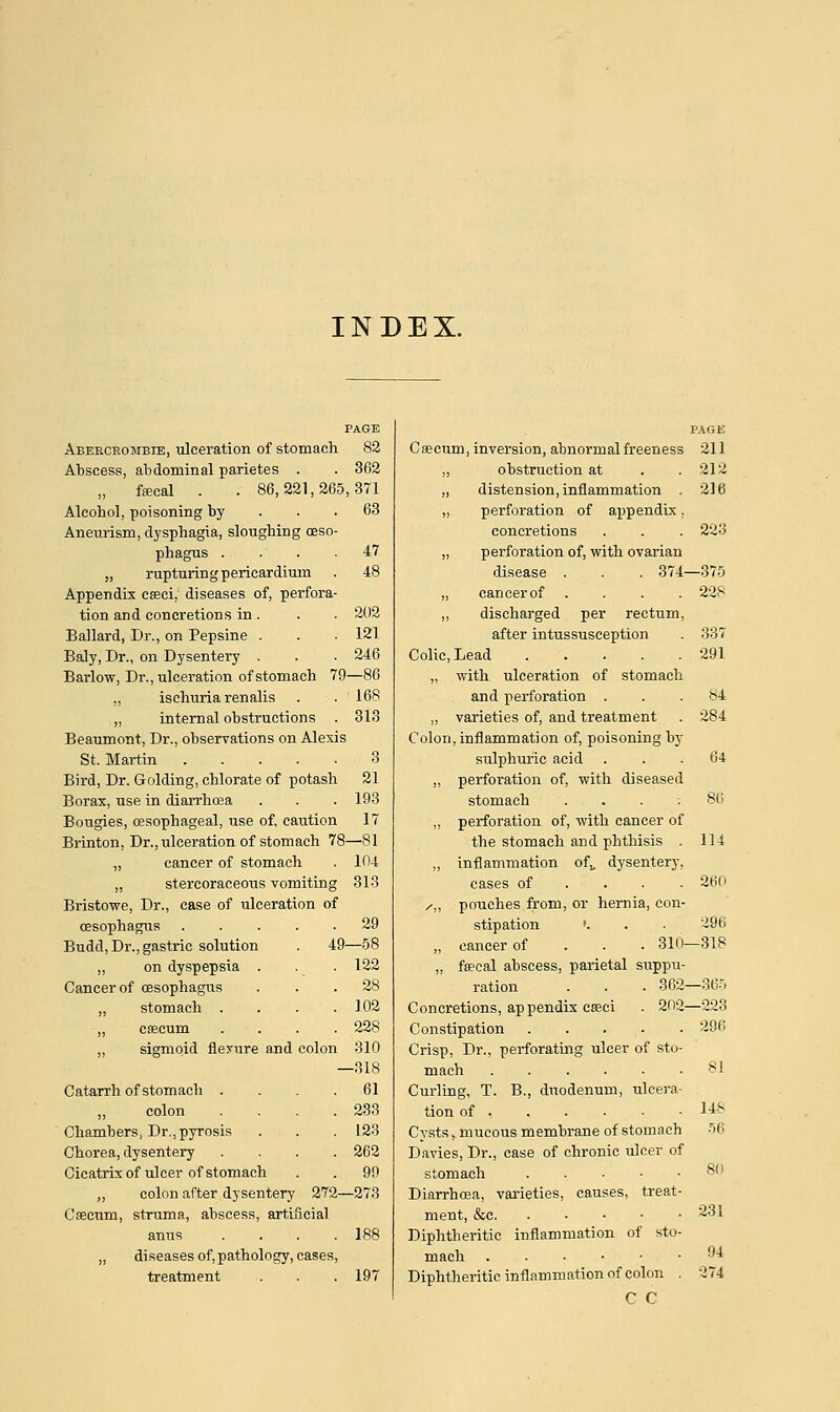 INDEX. PAGE Abeeceombie, ulceration of stomach 82 Abscess, abdominal parietes . . 362 fsecal . . 86,221,265,371 Alcohol, poisoning by ... 63 Aneurism, dysphagia, sloughing oeso- phagus .... „ rupturing pericardium Appendix cagci. diseases of, perfora- tion and concretions in. Ballard, Dr., on Pepsine . Baly, Dr., on Dysentery . Barlow, Dr., ulceration of stomach 79—86 „ ischuria renalis ,, internal obstructions . Beaumont, Dr., observations on Alexis St. Martin Bird, Dr. Golding, chlorate of potash Borax, use in diarrhoea Bougies, oesophageal, use of, caution Brinton, Dr., ulceration of stomach 78—81 „ cancer of stomach . 104 „ stercoraceous vomiting 313 Bristowe, Dr., case of ulceration of oesophagus 29 Budd, Dr., gastric solution „ on dyspepsia . Cancer of oesophagus „ stomach . „ csecum „ sigmoid flexure and colon 310 —318 Catarrh of stomach .... 61 „ colon .... 233 Chambers, Dr., pyrosis . . . 123 Chorea, dysentery .... 262 Cicatrix of ulcer of stomach . . 99 ,, colon after dysentery 272—273 Csecum, struma, abscess, artificial anus . . . .188 „ diseases of, pathology, cases, treatment . . . 197 47 202 121 246 168 313 3 21 193 17 -58 122 28 102 228 PAGE Csecum, inversion, abnormal freeness 211 ,, obstruction at . .212 ,, distension, inflammation . 216 „ perforation of appendix. concretions . . . 223 „ perforation of, with ovarian disease . . . 374—375 „ cancer of .... 228 ,, discharged per rectum, after intussusception . 337 Colic, Lead 291 „ with ulceration of stomach and perforation ... 84 „ varieties of, and treatment . 284 Colon, inflammation of, poisoning by sulphuric acid „ perforation of, with diseased stomach . . . : ,, perforation of, with cancer of the stomach and phthisis . ,, inflammation of,, dysentery, cases of ... /„ pouches from, or hernia, con- stipation '. „ cancer of 310- „ faecal abscess, parietal suppu- ration . . . 362 Concretions, appendix eseei . 202- Constipation Crisp, Dr., perforating ulcer of sto- mach ...... Curling, T. B., duodenum, ulcera- tion of . Cysts, mucous membrane of stomach Davies, Dr., case of chronic ulcer of stomach . Diarrhoea, varieties, causes, treat ment, &e Diphtheritic inflammation of sto mach Diphtheritic inflammation of colon C C 64 86 114 260 296 -318 -36^ -223 296 81 14s 56 80 231 94 274