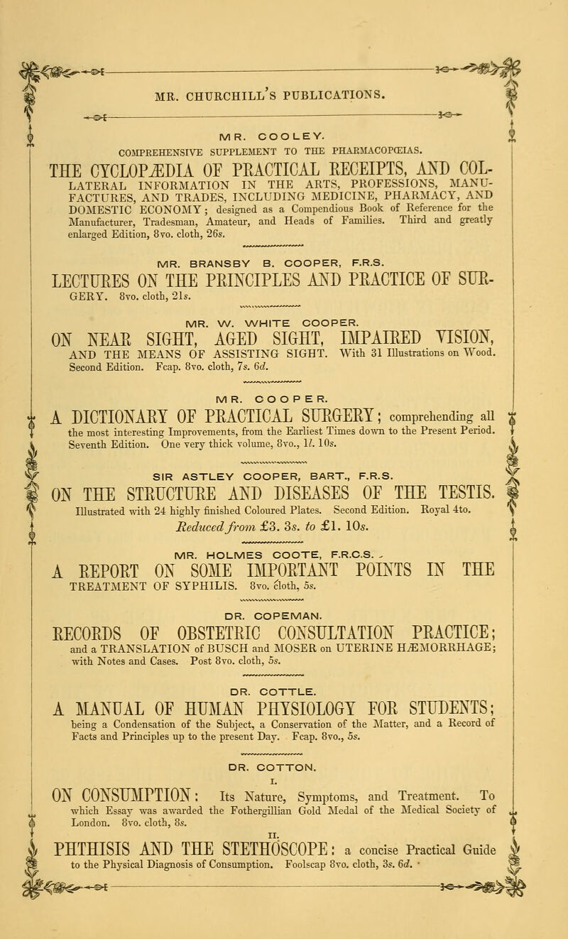 K«£—« *e~-S*£ mr. churchill's publications. -^f —■ *e~ MR. COO LEY. COMPREHENSIVE SUPPLEMENT TO THE PHAEMACOPCEIAS. THE CYCLOPEDIA OF PEACTICAL KECEIPTS, AND Col- lateral INFORMATION IN THE ARTS, PROFESSIONS, MANU- FACTURES, AND TRADES, INCLUDING MEDICINE, PHARMACY, AND DOMESTIC ECONOMY ; designed as a Compendious Book of Reference for the Manufacturer, Tradesman, Amateur, and Heads of Families. Third and greatly enlarged Edition, 8vo. cloth, 26s. MR. BRANSBY B. COOPER, F.R.S. LECTUEES ON THE PEINCIPLES AND PEACTICE OE SUE- GERY. 8vo. cloth, 21s. MR. W. WHITE COOPER. ON NEAE SIGHT, AGED SIGHT, IMPAIEED VISION, AND THE MEANS OF ASSISTING SIGHT. With 31 Illustrations on Wood. Second Edition. Fcap. 8vo. cloth, 7s. 6d. MR. COOPER. A DICTIONARY OE PEACTICAL SUEGEEY; comprehending ail $ the most interesting Improvements, from the Earliest Times down to the Present Period Seventh Edition. One very thick volume, 8vo., 1/. 10s. SIR ASTLEY COOPER, BART., F.R.S. ON THE STEUCTUEE AND DISEASES OE THE TESTIS. Illustrated with 24 highly finished Coloured Plates. Second Edition. Royal 4to. Reduced from £3. 3s. to £l. 10s. MR. HOLMES COOTE, F.R.C.S. . A EEPOET ON SOME IMPOETANT POINTS IN THE TREATMENT OF SYPHILIS. 8vo. cloth, 5s. DR. COPEMAN. EECOEDS OF OBSTETEIC CONSULTATION PEACTICE; and a TRANSLATION of BUSCH and MOSER on UTERINE HAEMORRHAGE; with Notes and Cases. Post 8vo. cloth, 5s. DR. COTTLE. A MANUAL OF HUMAN PHYSIOLOGY FOE STUDENTS; being a Condensation of the Subject, a Conservation of the Matter, and a Record of Facts and Principles up to the present Day. Fcap. 8vo., 5s. DR. COTTON. I. ON CONSUMPTION: Its Nature, Symptoms, and Treatment, To which Essay was awarded the Fothergillian Gold Medal of the Medical Society of London. 8vo. cloth, 8s. PHTHISIS AND THE STETHOSCOPE : a concise Practical Guide to the Physical Diagnosis of Consumption. Foolscap 8vo. cloth, 3s. 6d. '