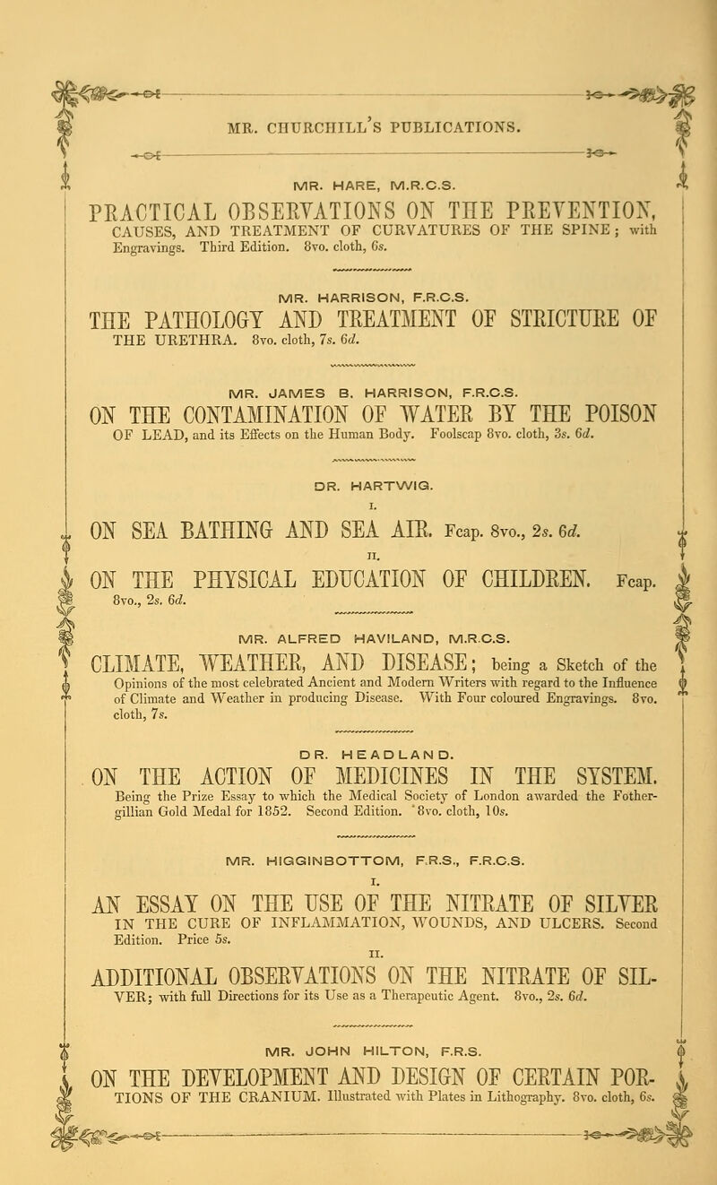 % MR. HARE, M.R.C.S. PRACTICAL OBSERVATIONS ON THE PRETENTION, CAUSES, AND TREATMENT OF CURVATURES OF THE SPINE; with Engravings. Third Edition. 8vo. cloth, Gs. MR. HARRISON, F.R.C.S. THE PATHOLOGY AND TREATMENT OF STRICTURE OF MR. JAMES B. HARRISON, F.R.C.S. ON THE CONTAMINATION OF WATER BY THE POISON DR. HARTWIG. I. ON SEA BATHING AND SEA AIR. Fcap. 8m, 2s. ed. ON THE PHYSICAL EDUCATION OF CHILDREN. Fcap. 8vo., 2s. 6d. MR. ALFRED HAVILAND, M.R.C.S. CLIMATE, WEATHER, AND DISEASE; being a Sketch of the Opinions of the most celebrated Ancient and Modern Writers with regard to the Influence 0 of Climate and Weather in producing Disease. With Four coloured Engravings. 8vo. cloth, 7s. DR. HEADLAND. ON THE ACTION OF MEDICINES IN THE SYSTEM. Being the Prize Essay to which the Medical Society of London awarded the Fother- gillian Gold Medal for 1852. Second Edition. '8vo. cloth, 10s. MR. HIGGINBOTTOM, F.R.S., F.R.C.S. I. AN ESSAY ON THE USE OF THE NITRATE OF SILYER IN THE CURE OF INFLAMMATION, WOUNDS, AND ULCERS. Second Edition. Price 5s. ii. ADDITIONAL OBSERVATIONS ON THE NITRATE OF SIL- VER; with full Directions for its Use as a Therapeutic Agent. 8vo., 2s. 6d. MR. JOHN HILTON, F.R.S. ON THE DEVELOPMENT AND DESIGN OF CERTAIN P0R- TIONS OF THE CRANIUM. Illustrated with Plates in Lithography. 8vo. cloth, 6s. e>£ —— ■—^