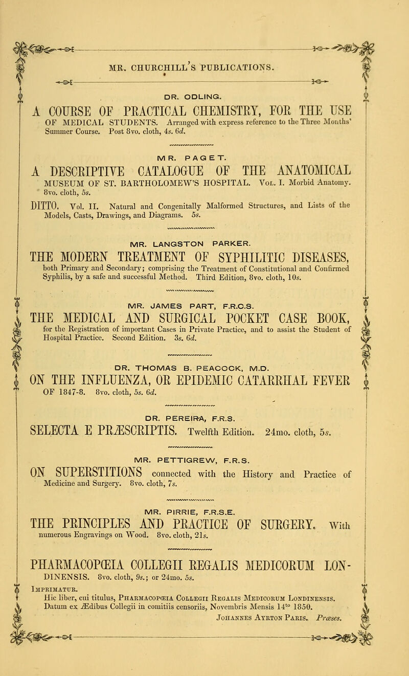 *<3— KZ-'^S&Z DR. ODLING. A COURSE OF PRACTICAL CHEMISTRY, FOR THE USE OF MEDICAL STUDENTS. Arranged with express reference to the Three Months' Summer Course. Post 8vo. cloth, 4s. Gd. MR. PAGET. A DESCRIPTIVE CATALOGUE OF THE ANATOMICAL MUSEUM OF ST. BARTHOLOMEW'S HOSPITAL. Vol. I. Morbid Anatomy. 8vo. cloth, 5s. DITTO. Vol. II. Natural and Congenitally Malformed Structures, and Lists of the Models, Casts, Drawings, and Diagrams. 5s. MR. LANGSTON PARKER. THE MODERN TREATMENT OF SYPHILITIC DISEASES, both Primary and Secondary; comprising the Treatment of Constitutional and Confirmed Syphilis, by a safe and successful Method. Third Edition, 8vo. cloth, 10s. MR. JAMES PART, F.R.C.S. \ THE MEDICAL AND SURGICAL POCKET CASE BOOK, for the Registration of important Cases in Private Practice, and to assist the Student of ^ I- Hospital Practice. Second Edition. 3s. 6c!. ^f DR. THOMAS B. PEACOCK, M.D. \ 1 ON THE INFLUENZA, OR EPIDEMIC CATARRHAL FEVER i OF 1847-8. 8vo. cloth, 5s. 6d. DR. PEREIRA, F.R.S. SELECTA E PR^ISCRIPTIS. Twelfth Edition. 24mo. cloth, 5,. MR. PETTIGREW, F.R.S. ON SUPERSTITIONS connected with the History and Practice of Medicine and Surgery. 8vo. cloth, 7s. MR. PIRRIE, F.R.S.E. THE PRINCIPLES AND PRACTICE OF SURGERY. With numerous Engravings on Wood. 8vo. cloth, 21s. PHARMACOPEIA COLLEGE REGALIS MEDICORUM L0N- DINENSIS. 8vo. cloth, 9s.; or 24mo. 5s. <j& Imprimatur. Hie liber, cui titulus, Pharmacopeia Collegii Regalis Medicorum Londinensis. Datum ex iEdibus Collegii in comitiis censoriis, Novembris Mensis 14to 1850. Johannes Ayrton Paris. Presses. 3^^g^