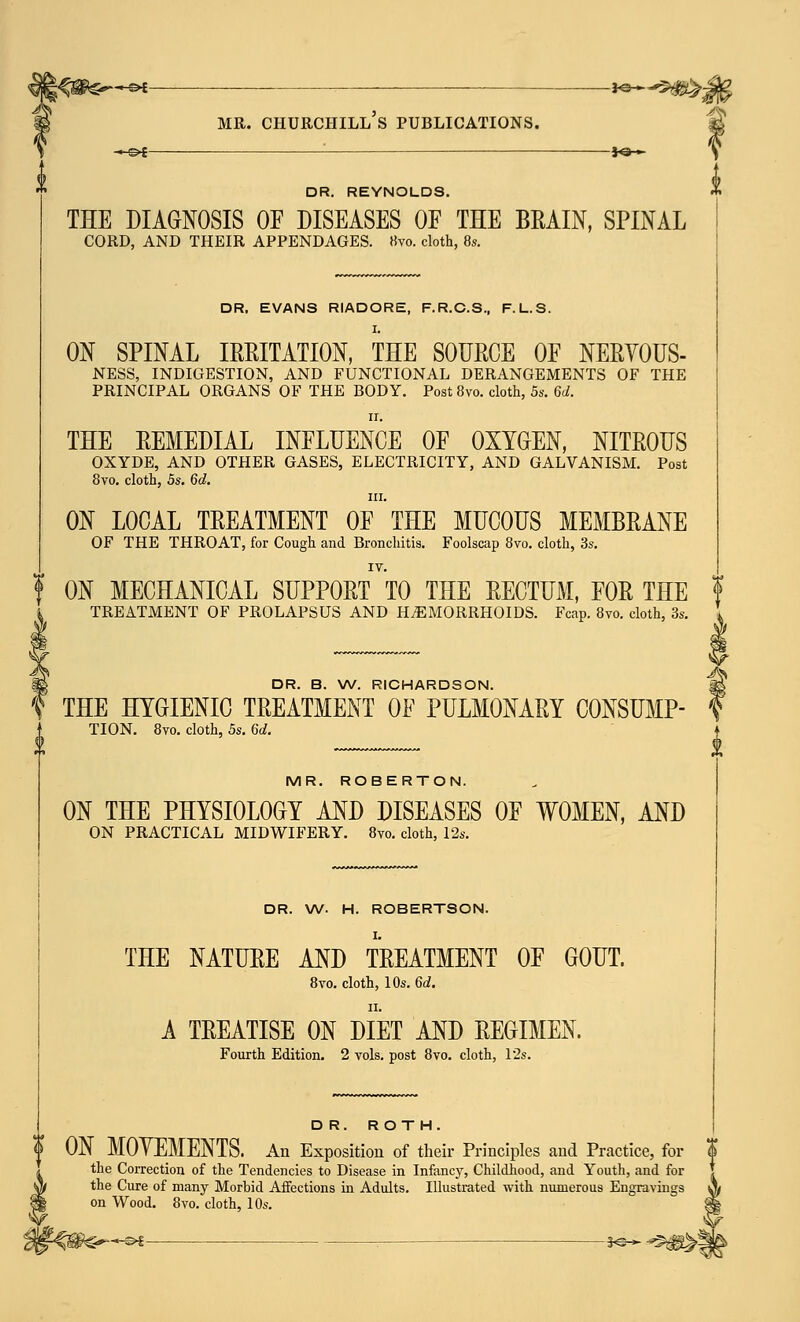 -hsh —— — j<^^^vja? mr. churchill's publications. c -*-©* : *©— \ DR. REYNOLDS. THE DIAGNOSIS OF DISEASES OF THE BRAIN, SPINAL CORD, AND THEIR APPENDAGES. «vo. cloth, 8s. DR. EVANS RIADORE, F.R.C.S., F. L.S. I. ON SPINAL IRRITATION, THE SOURCE OF NERVOUS- NESS, INDIGESTION, AND FUNCTIONAL DERANGEMENTS OF THE PRINCIPAL ORGANS OF THE BODY. Post 8vo. cloth, 5s. 6d. ii. THE REMEDIAL INFLUENCE OF OXYGEN, NITROUS OXYDE, AND OTHER GASES, ELECTRICITY, AND GALVANISM. Post 8vo. cloth, 5s. 6d. in. ON LOCAL TREATMENT OF THE MUCOUS MEMBRANE OF THE THROAT, for Cough and Bronchitis. Foolscap 8vo. cloth, 3s. ON MECHANICAL SUPPORT TO THE RECTUM, FOR THE TREATMENT OF PROLAPSUS AND HEMORRHOIDS. Fcap. 8vo. cloth, 3s. DR. B. W. RICHARDSON. f THE HYGIENIC TREATMENT OF PULMONARY CONSUMP- TION. 8vo. cloth, 5s. 6d. MR. ROBERTON. ON THE PHYSIOLOGY AND DISEASES OF WOMEN, AND ON PRACTICAL MIDWIFERY. 8vo. cloth, 12s. DR. W. H. ROBERTSON. THE NATURE AND TREATMENT OF GOUT. 8vo. cloth, 10s. 6d. A TREATISE ON DIET AND REGIMEN. Fourth Edition. 2 vols, post 8vo. cloth, 12s. DR. ROTH. | ON MOYEMENTS. An Exposition of their Principles and Practice, for | the Correction of the Tendencies to Disease in Infancy, Childhood, and Youth, and for the Cure of many Morbid Affections in Adults. Illustrated with numerous Engravings A on Wood. 8vo. cloth, 10s. £§ -*e--*©$^!