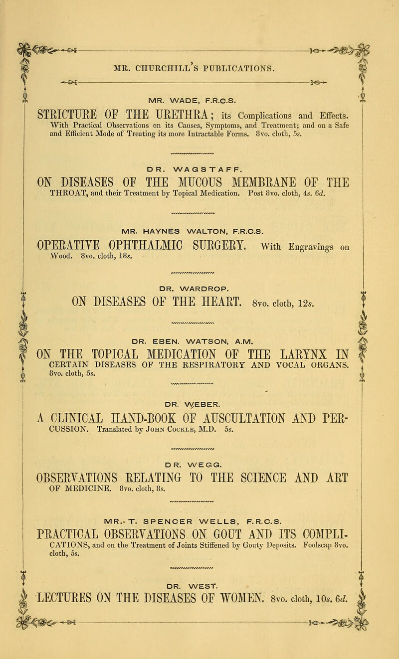 MR. WADE, F.R.CS. STRICTURE OF THE URETHRA; its Complications and Effects. With Practical Observations on its Causes, Symptoms, and Treatment; and on a Safe and Efficient Mode of Treating its more Intractable Forms. 8vo. cloth, 5s. D R. WA GS T A FF. ON DISEASES OF THE MUCOUS MEMBRANE OF THE THROAT, and their Treatment by Topical Medication. Post 8vo. cloth, 4s. 6d. MR. HAYNES WALTON, F.R.CS. OPERATIVE OPHTHALMIC SURGERY. With Engravings on Wood. 8vo. cloth, 18s. DR. WARDROP. J ON DISEASES OF THE HEART. 8vo. cloth, Us. DR. EBEN. WATSON, A.M. -^ ON THE TOPICAL MEDICATION OF THE LARYNX IN f CERTAIN DISEASES OF THE RESPIRATORY AND VOCAL ORGANS. 8vo. cloth, 5s. ^ DR. W.EBER. A CLINICAL HAND-BOOK OF AUSCULTATION AND PER- cussion. Translated by John Cockle, M.D. 5s. DR. WEGG. OBSERVATIONS RELATING TO THE SCIENCE AND ART OF MEDICINE. 8vo. cloth, 8s. MR.»T. SPENCER WELLS, F.R.CS. PRACTICAL OBSERVATIONS ON GOUT AND ITS COMPLI- CATIONS, and on the Treatment of Joints Stiffened by Gouty Deposits. Foolscap 8vo. cloth, 5s. DR. WEST. LECTURES ON THE DISEASES OF WOMEN. Svo. doth, io*. 6d. £ -©*—— ■ j©-*--