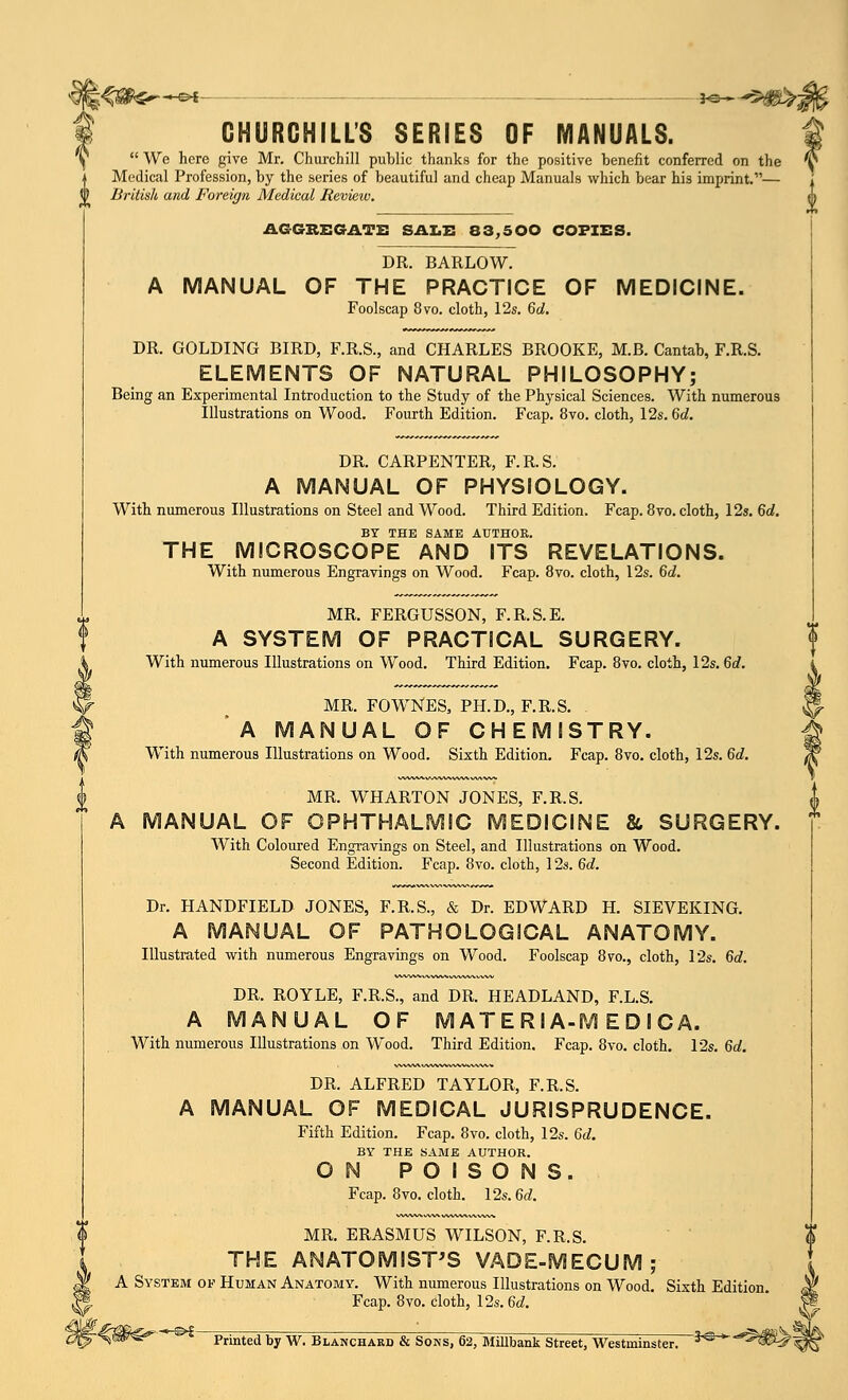 - c>I 30 > -*$ CHURCHILL'S SERIES OF MANUALS.  We here give Mr. Churchill public thanks for the positive benefit conferred on the Medical Profession, by the series of beautiful and cheap Manuals which bear his imprint.— i) British and Foreign Medical Review. {) AGGREGATE SALE 83,500 COPIES. DR. BARLOW. A MANUAL OF THE PRACTICE OF MEDICINE. Foolscap 8vo. cloth, 12s. 6d. DR. GOLDING BIRD, F.R.S., and CHARLES BROOKE, M.B. Cantab, F.R.S. ELEMENTS OF NATURAL PHILOSOPHY; Being an Experimental Introduction to the Study of the Physical Sciences. With numerous Illustrations on Wood. Fourth Edition. Fcap. 8vo. cloth, 12s. 6d. DR. CARPENTER, F.R.S. A MANUAL OF PHYSIOLOGY. With numerous Illustrations on Steel and Wood. Third Edition. Fcap. 8vo. cloth, 12s. 6d. BY THE SAME AUTHOR. THE MICROSCOPE AND ITS REVELATIONS. With numerous Engravings on Wood. Fcap. 8vo. cloth, 12s. 6d. MR. FERGUSSON, F.R.S.E. A SYSTEM OF PRACTICAL SURGERY. With numerous Illustrations on Wood. Third Edition. Fcap. 8vo. cloth, 12s. 6d. MR. FOWNES, PH.D., F.R.S. . A MANUAL OF CHEMISTRY. With numerous Illustrations on Wood. Sixth Edition. Fcap. 8vo. cloth, 12s. 6d. MR. WHARTON JONES, F.R.S. MANUAL OF OPHTHALMIC MEDICINE & SURGERY. With Coloured Engravings on Steel, and Illustrations on Wood. Second Edition. Fcap. 8vo. cloth, 12s. 6d. Dr. HANDFIELD JONES, F.R.S., & Dr. EDWARD H. SIEVEKING. A MANUAL OF PATHOLOGICAL ANATOMY. Illustrated with numerous Engravings on Wood. Foolscap 8vo., cloth, 12s. 6d. DR. ROYLE, F.R.S., and DR. HEADLAND, F.L.S. A MANUAL OF M ATE Rl A-M E D I CA. With numerous Illustrations on Wood. Third Edition. Fcap. 8vo. cloth. 12s. 6d. DR. ALFRED TAYLOR, F.R.S. A MANUAL OF MEDICAL JURISPRUDENCE. Fifth Edition. Fcap. 8vo. cloth, 12s. 6d. BY THE SAME AUTHOR. ON POISONS. Fcap. 8vo. cloth. 12s. 6d. MR. ERASMUS WILSON, F.R.S. THE ANATOMIST'S VADE-MECUM; A System of Human Anatomy. With numerous Illustrations on Wood. Sixth Edition. Fcap. 8vo. cloth, 12s. 6d. -*-®£- Printed by W. Blanchard & Sons, 62, Millbank Street, Westminster. 3C ' ^^f'i