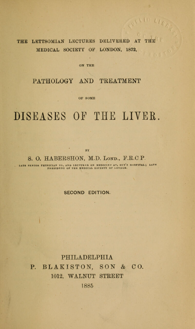 THE LETTSOMIAN LECTURES DELIVERED AT THE MEDICAL SOCIETY OP LONDON, 1872, PATHOLOGY AND TREATMENT DISEASES OF THE LIVER BY S. 0. HABERSHON, M.D. Lond., F.R.C P SECOND EDITION. PHILADELPHIA P. BLAKISTON, SON & CO. 1012, WALNUT STREET 1885