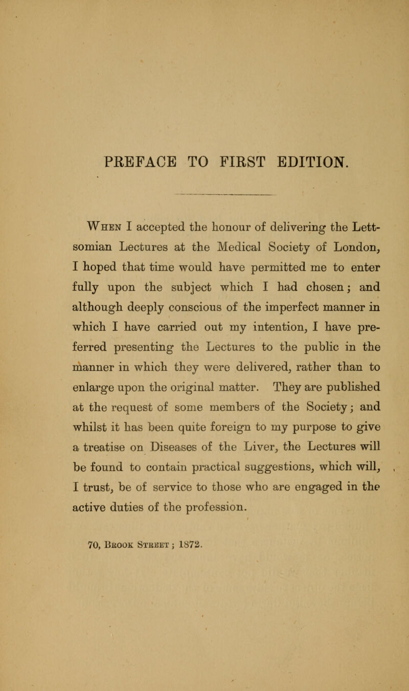 When I accepted the honour of delivering the Lett- somian Lectures at the Medical Society of London, I hoped that time would have permitted me to enter fully upon the subject which I had chosen; and although deeply conscious of the imperfect manner in which I have carried out my intention, I have pre- ferred presenting the Lectures to the public in the manner in which they were delivered, rather than to enlarge upon the original matter. They are published at the request of some members of the Society; and whilst it has been quite foreign to my purpose to give a treatise on Diseases of the Liver, the Lectures will be found to contain practical suggestions, which will, I trust, be of service to those who are engaged in the active duties of the profession. 70, Beook Street ; 1872.
