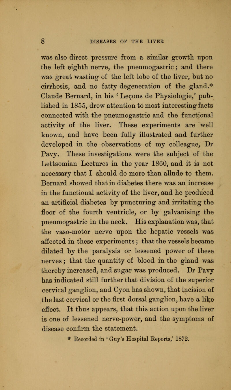 was also direct pressure from a similar growth upon the left eighth nerve, the pneumogastric; and there was great wasting of the left lobe of the liver, but no cirrhosis, and no fatty degeneration of the gland.* Claude Bernard, in his ' Letjons de Physiologie/ pub- lished in 1855, drew attention to most interesting facts connected with the pneumogastric and the functional activity of the liver. These experiments are well known, and have been fully illustrated and further developed in the observations of my colleague, Dr Pavy. These investigations were the subject of the Lettsomian Lectures in the year I860, and it is not necessary that I should do more than allude to them. Bernard showed that in diabetes there was an increase in the functional activity of the liver, and he produced an artificial diabetes by puncturing and irritating tho floor of the fourth ventricle, or by galvanising the pneumogastric in the neck. His explanation was, that the vaso-motor nerve upon the hepatic vessels was affected in these experiments; that the vessels became dilated by the paralysis or lessened power of these nerves; that the quantity of blood in the gland was thereby increased, and sugar was produced. Dr Pavy has indicated still further that division of the superior cervical ganglion, and Cyon has shown, that incision of the last cervical or the first dorsal ganglion, have a like effect. It thus appears, that this action upon the liver is one of lessened nerve-power, and the symptoms of disease confirm the statement. * Eecorded in ' Guy's Hospital Keports,' 1872.