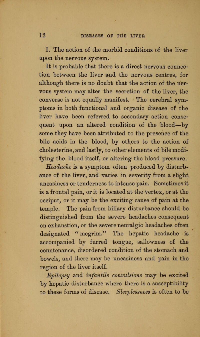 I. The action of the morbid conditions of the liver upon the nervous system. It is probable that there is a direct nervous connec- tion between the liver and the nervous centres, for although there is no doubt that the action of the ner- vous system may alter the secretion of the liver, the converse is not equally manifest. The cerebral sym- ptoms in both functional and organic disease of the liver have been referred to secondary action conse- quent upon an altered condition of the blood—by some they have been attributed to the presence of the bile acids in the blood, by others to the action of cholesterine, and lastly, to other elements of bile modi- fying the blood itself, or altering the blood pressure. Headache is a symptom often produced by disturb- ance of the liver, and varies in severity from a slight uneasiness or tenderness to intense pain. Sometimes it is a frontal pain, or it is located at the vertex, or at the occiput, or it may be the exciting cause of pain at the temple. The pain from biliary disturbance should be distinguished from the severe headaches consequent on exhaustion, or the severe neuralgic headaches often designated megrim. The hepatic headache is accompanied by furred tongue, sallowness of the countenance, disordered condition of the stomach and bowels, and there may be uneasiness and pain in the region of the liver itself. Epilepsy and infantile convulsions may be excited by hepatic disturbance where there is a susceptibility to these forms of disease. Sleeplessness is often to be