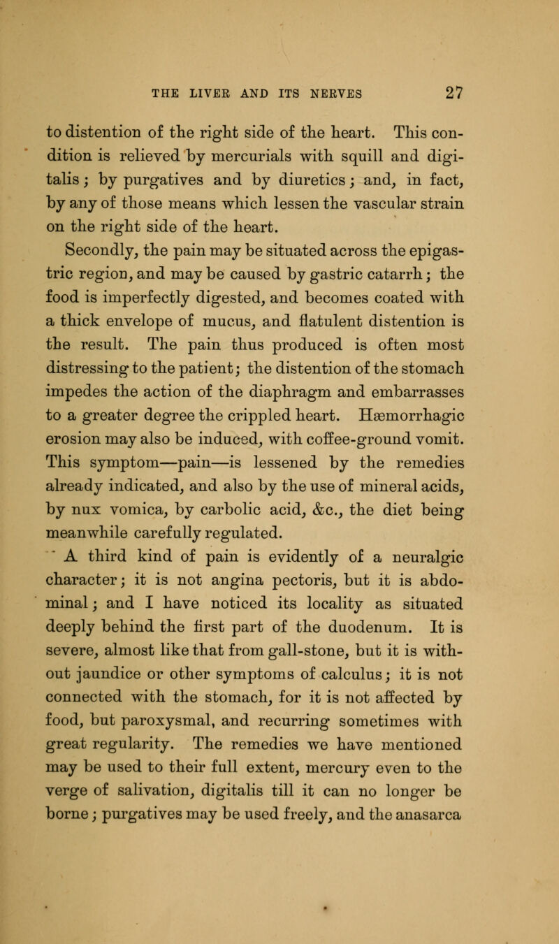 to distention of the right side of the heart. This con- dition is relieved by mercurials with squill and digi- talis ; by purgatives and by diuretics; and, in fact, by any of those means which lessen the vascular strain on the right side of the heart. Secondly, the pain may be situated across the epigas- tric region, and may be caused by gastric catarrh; the food is imperfectly digested, and becomes coated with a thick envelope of mucus, and flatulent distention is the result. The pain thus produced is often most distressing to the patient; the distention of the stomach impedes the action of the diaphragm and embarrasses to a greater degree the crippled heart. Hemorrhagic erosion may also be induced, with coffee-ground vomit. This symptom—pain—is lessened by the remedies already indicated, and also by the use of mineral acids, by nux vomica, by carbolic acid, &c, the diet being meanwhile carefully regulated. A third kind of pain is evidently of a neuralgic character; it is not angina pectoris, but it is abdo- minal ; and I have noticed its locality as situated deeply behind the first part of the duodenum. It is severe, almost like that from gall-stone, but it is with- out jaundice or other symptoms of calculus; it is not connected with the stomach, for it is not affected by food, but paroxysmal, and recurring sometimes with great regularity. The remedies we have mentioned may be used to their full extent, mercury even to the verge of salivation, digitalis till it can no longer be borne; purgatives may be used freely, and the anasarca