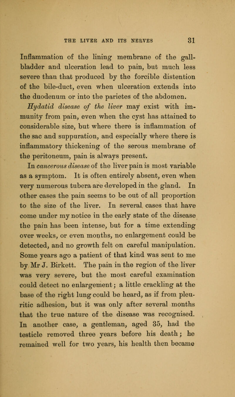 Inflammation of the lining membrane of the gall- bladder and ulceration lead to pain, but much less severe than that produced by the forcible distention of the bile-duct, even when ulceration extends into the duodenum or into the parietes of the abdomen. Hydatid disease of the liver may exist with im- munity from pain, even when the cyst has attained to considerable size, but where there is inflammation of the sac and suppuration, and especially where there is inflammatory thickening of the serous membrane of the peritoneum, pain is always present. In cancerous disease of the liver pain is most variable as a symptom. It is often entirely absent, even when very numerous tubera are developed in the gland. In other cases the pain seems to be out of all proportion to the size of the liver. In several cases that have come under my notice in the early state of the disease the pain has been intense, but for a time extending over weeks, or even months, no enlargement could be detected, and no growth felt on careful manipulation. Some years ago a patient of that kind was sent to me by Mr J. Birkett. The pain in the region of the liver was very severe, but the most careful examination could detect no enlargement; a little crackling at the base of the right lung could be heard, as if from pleu- ritic adhesion, but it was only after several months that the true nature of the disease was recognised. In another case, a gentleman, aged 35, had the testicle removed three years before his death; he remained well for two years, his health then became