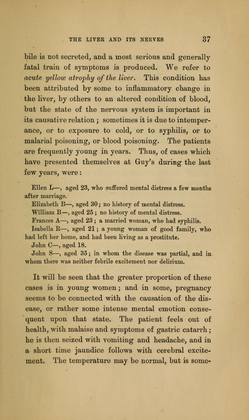 bile is not secreted, and a most serious and generally fatal train of symptoms is produced. We refer to acute yellow atrophy of the liver. This condition has been attributed by some to inflammatory change in the liver, by others to an altered condition of blood, but the state of the nervous system is important in its causative relation ; sometimes it is due to intemper- ance, or to exposure to cold, or to syphilis, or to malarial poisoning, or blood poisoning. The patients are frequently young in years. Thus, of cases which have presented themselves at Guy's during the last few years, were: Ellen L—, aged 23, who suffered mental distress a few months after marriage. Elizabeth B—, aged 30; no history of mental distress. William B—, aged 25 ; no history of mental distress. Frances A—, aged 23 ; a married woman, who had syphilis. Isabella R—, aged 21; a young woman of good family, who had left her home, and had been living as a prostitute. John C—, aged 18. John S—, aged 35; in whom the disease was partial, and in whom there was neither febrile excitement nor delirium. It will be seen that the greater proportion of these cases is in young women; and in some, pregnancy seems to be connected with the causation of the dis- ease, or rather some intense mental emotion conse- quent upon that state. The patient feels out of health, with malaise and symptoms of gastric catarrh; he is then seized with vomiting and headache, and in a short time jaundice follows with cerebral excite- ment. The temperature may be normal, but is some-