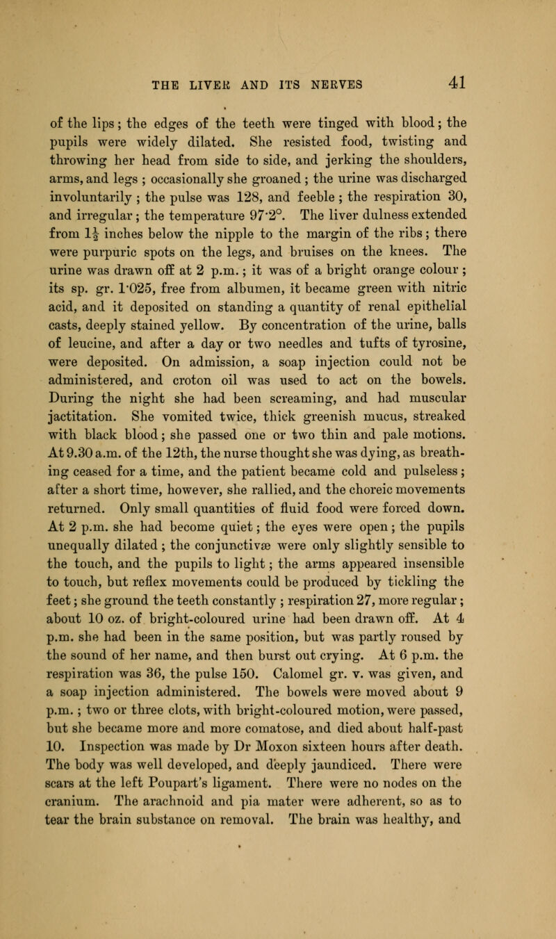 of the lips; the edges of the teeth were tinged with blood; the pupils were widely dilated. She resisted food, twisting and throwing her head from side to side, and jerking the shoulders, arms, and legs ; occasionally she groaned ; the urine was discharged involuntarily ; the pulse was 128, and feeble ; the respiration 30, and irregular; the temperature 97*2°. The liver dulness extended from 1^ inches below the nipple to the margin of the ribs; there were purpuric spots on the legs, and bruises on the knees. The urine was drawn off at 2 p.m.; it was of a bright orange colour ; its sp. gr. T025, free from albumen, it became green with nitric acid, and it deposited on standing a quantity of renal epithelial casts, deeply stained yellow. By concentration of the urine, balls of leucine, and after a day or two needles and tufts of tyrosine, were deposited. On admission, a soap injection could not be administered, and croton oil was used to act on the bowels. During the night she had been screaming, and had muscular jactitation. She vomited twice, thick greenish mucus, streaked with black blood; she passed one or two thin and pale motions. At 9.30 a.m. of the 12th, the nurse thought she was dying, as breath- ing ceased for a time, and the patient became cold and pulseless ; after a short time, however, she rallied, and the choreic movements returned. Only small quantities of fluid food were forced down. At 2 p.m. she had become quiet; the eyes were open; the pupils unequally dilated ; the conjunctiva were only slightly sensible to the touch, and the pupils to light; the arms appeared insensible to touch, but reflex movements could be produced by tickling the feet; she ground the teeth constantly ; respiration 27, more regular ; about 10 oz. of bright-coloured urine had been drawn off. At 4 p.m. she had been in the same position, but was partly roused by the sound of her name, and then burst out crying. At 6 p.m. the respiration was 36, the pulse 150. Calomel gr. v. was given, and a soap injection administered. The bowels were moved about 9 p.m. ; two or three clots, with bright-coloured motion, were passed, but she became more and more comatose, and died about half-past 10. Inspection was made by Dr Moxon sixteen hours after death. The body was well developed, and deeply jaundiced. There were scars at the left Poupart's ligament. There were no nodes on the cranium. The arachnoid and pia mater were adherent, so as to tear the brain substance on removal. The brain was healthy, and