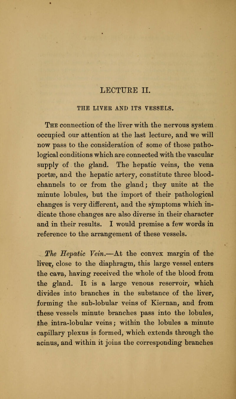 LECTURE II. THE LIVER AND ITS VESSELS. The connection of the liver with the nervous system occupied our attention at the last lecture, and we will now pass to the consideration of some of those patho- logical conditions which are connected with the vascular supply of the gland. The hepatic veins, the vena portae, and the hepatic artery, constitute three blood- channels to or from the gland; they unite at the minute lobules, but the import of their pathological changes is very different, and the symptoms which in- dicate those changes are also diverse in their character and in their results. I would premise a few words in reference to the arrangement of these vessels. The Hepatic Vein.—At the convex margin of the liver, close to the diaphragm, this large vessel enters the cava, having received the whole of the blood from the gland. It is a large venous reservoir, which divides into branches in the substance of the liver, forming the sub-lobular veins of Kiernan, and from these vessels minute branches pass into the lobules, the intra-lobular veins; within the lobules a minute capillary plexus is formed, which extends through the acinus, and within it joins the corresponding branches