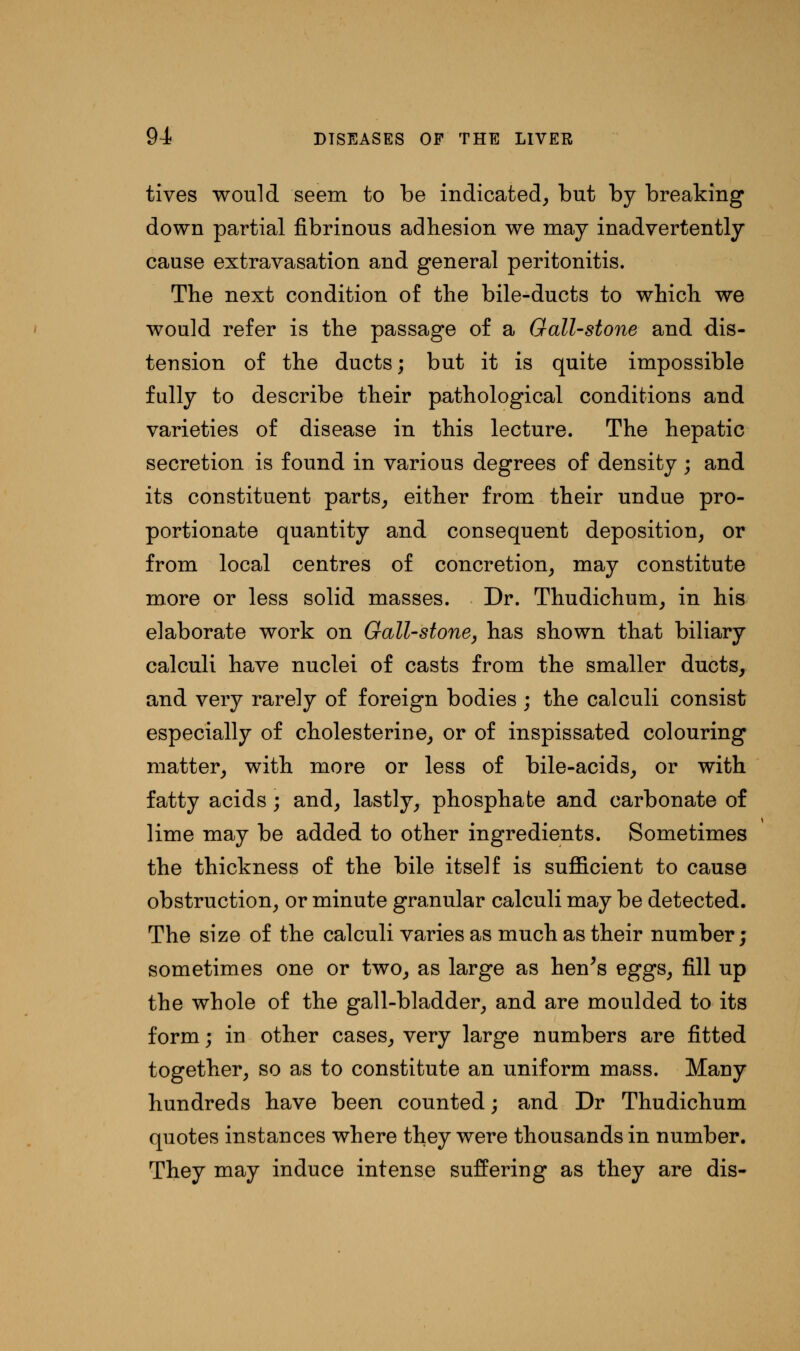 tives would seem to be indicated, but by breaking down partial fibrinous adhesion we may inadvertently cause extravasation and general peritonitis. The next condition of the bile-ducts to which we would refer is the passage of a Gall-stone and dis- tension of the ducts; but it is quite impossible fully to describe their pathological conditions and varieties of disease in this lecture. The hepatic secretion is found in various degrees of density ; and its constituent parts, either from their undue pro- portionate quantity and consequent deposition, or from local centres of concretion, may constitute more or less solid masses. Dr. Thudichum, in his elaborate work on Gall-stone, has shown that biliary calculi have nuclei of casts from the smaller ducts, and very rarely of foreign bodies ; the calculi consist especially of cholesterine, or of inspissated colouring matter, with more or less of bile-acids, or with fatty acids; and, lastly, phosphate and carbonate of lime may be added to other ingredients. Sometimes the thickness of the bile itself is sufficient to cause obstruction, or minute granular calculi may be detected. The size of the calculi varies as much as their number; sometimes one or two, as large as hen's eggs, fill up the whole of the gall-bladder, and are moulded to its form; in other cases, very large numbers are fitted together, so as to constitute an uniform mass. Many hundreds have been counted; and Dr Thudichum quotes instances where they were thousands in number. They may induce intense suffering as they are dis-