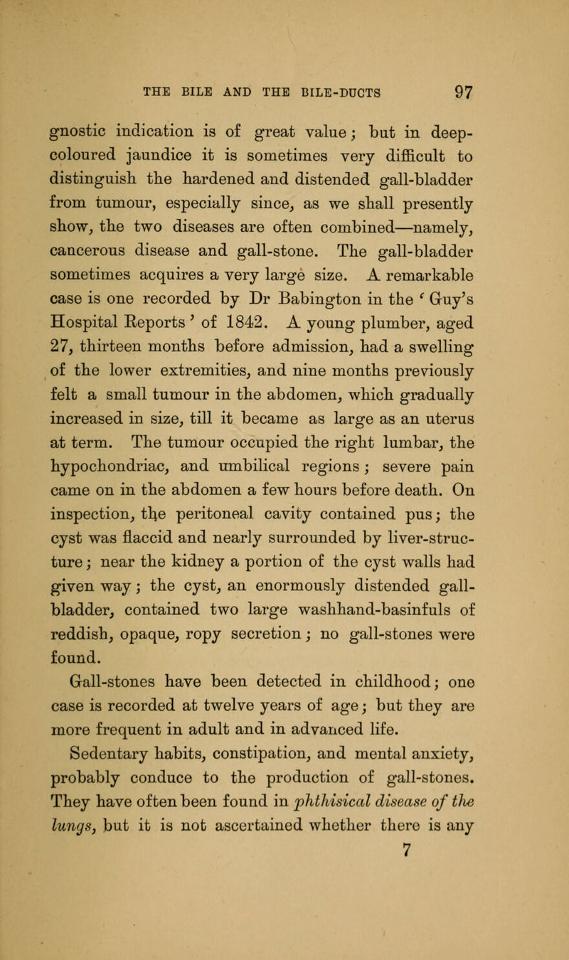 gnostic indication is of great value; but in deep- coloured jaundice it is sometimes very difficult to distinguish the hardened and distended gall-bladder from tumour, especially since, as we shall presently show, the two diseases are often combined—namely, cancerous disease and gall-stone. The gall-bladder sometimes acquires a very large size. A remarkable case is one recorded by Dr Babington in the ' Guy's Hospital Eeports ' of 1842. A young plumber, aged 27, thirteen months before admission, had a swelling of the lower extremities, and nine months previously felt a small tumour in the abdomen, which gradually increased in size, till it became as large as an uterus at term. The tumour occupied the right lumbar, the hypochondriac, and umbilical regions; severe pain came on in the abdomen a few hours before death. On inspection, tl}e peritoneal cavity contained pus; the cyst was flaccid and nearly surrounded by liver-struc- ture ; near the kidney a portion of the cyst walls had given way; the cyst, an enormously distended gall- bladder, contained two large washhand-basinfuls of reddish, opaque, ropy secretion; no gall-stones were found. Gall-stones have been detected in childhood; one case is recorded at twelve years of age; but they are more frequent in adult and in advanced life. Sedentary habits, constipation, and mental anxiety, probably conduce to the production of gall-stones. They have often been found in phthisical disease of the lungs, but it is not ascertained whether there is any 7