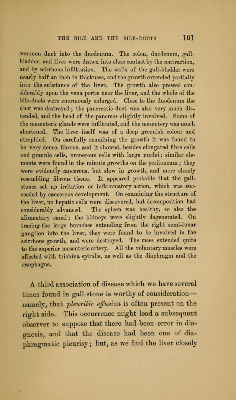 common duct into the duodenum. The colon, duodenum, gall- bladder, and liver were drawn into close contact by the contraction, and by scirrhous infiltration. The walls of the gall-bladder were nearly half an inch in thickness, and the growth extended partially into the substance of the liver. The growth also pressed con- siderably upon the vena portse near the liver, and the whole of the bile-ducts were enormously enlarged. Close to the duodenum the duct was destroyed; the pancreatic duct was also very much dis- tended, and the head of the pancreas slightly involved. Some of the mesenteric glands were infiltrated, and the mesentery was much shortened. The liver itself was of a deep greenish colour and atrophied. On carefully examining the growth it was found to be very dense, fibrous, and it showed, besides elongated fibre cells and granule cells, numerous cells with large nuclei: similar ele- ments were found in the minute growths on the peritoneum ; they were evidently cancerous, but slow in growth, and more closely resembling fibrous tissue. It appeared probable that the gall- stones set up irritation or inflammatory action, which was suc- ceeded by cancerous development. On examining the structure of the liver, no hepatic cells were discovered, but decomposition had considerably advanced. The spleen was healthy, so also the alimentary canal; the kidneys were slightly degenerated. On tracing the large branches extending from the right semi-lunar ganglion into the liver, they were found to be involved in the scirrhous growth, and were destroyed. The mass extended quite to the superior mesenteric artery. All the voluntary muscles were affected with trichina spiralis, as well as the diaphragm and the A third association of disease which we have several times found in gall-stone is worthy of consideration— namely, that pleuritic effusion is often present on the right side. This occurrence might lead a subsequent observer to suppose that there had been error in dia- gnosis, and that the disease had been one of dia- phragmatic pleurisy j but, as we find the liver closely