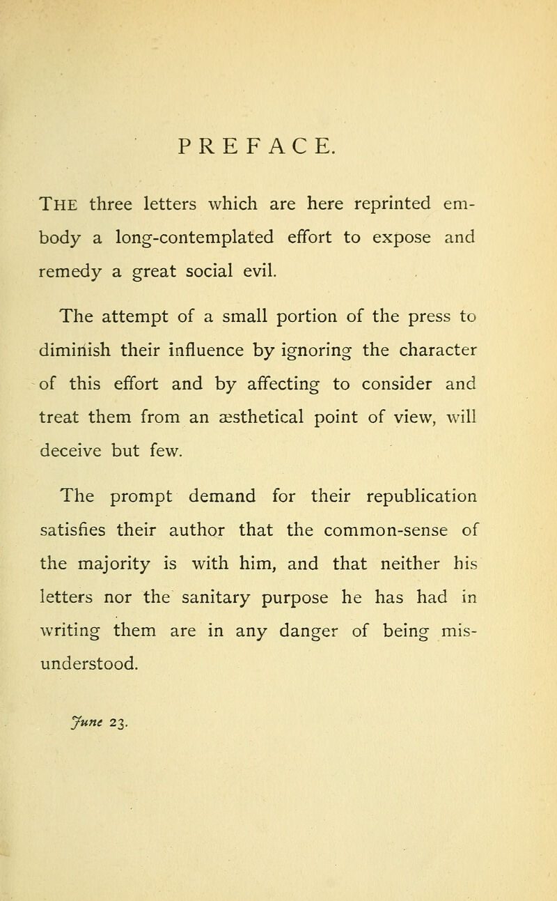 PREFACE. The three letters which are here reprinted em- body a long-contemplated effort to expose and remedy a great social evil. The attempt of a small portion of the press to diminish their influence by ignoring the character of this effort and by affecting to consider and treat them from an aesthetical point of view, will deceive but few. The prompt demand for their republication satisfies their author that the common-sense of the majority is with him, and that neither his letters nor the sanitary purpose he has had in writing them are in any danger of being mis- understood. June 23.