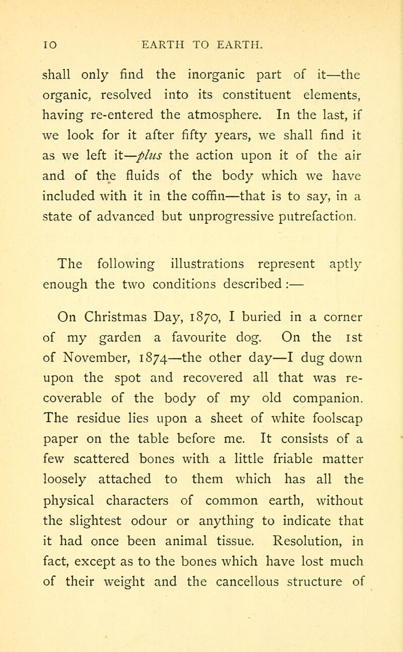 shall only find the inorganic part of it—the organic, resolved into its constituent elements, having re-entered the atmosphere. In the last, if we look for it after fifty years, we shall find it as we left \t—plus the action upon it of the air and of the fluids of the body which we have included with it in the coffin—that is to say, in a state of advanced but unprogressive putrefaction. The following illustrations represent aptly enough the two conditions described :— On Christmas Day, 1870, I buried in a corner of my garden a favourite dog. On the 1st of November, 1874—the other day—I dug down upon the spot and recovered all that was re- coverable of the body of my old companion. The residue lies upon a sheet of white foolscap paper on the table before me. It consists of a few scattered bones with a little friable matter loosely attached to them which has all the physical characters of common earth, without the slightest odour or anything to indicate that it had once been animal tissue. Resolution, in fact, except as to the bones which have lost much of their weight and the cancellous structure of