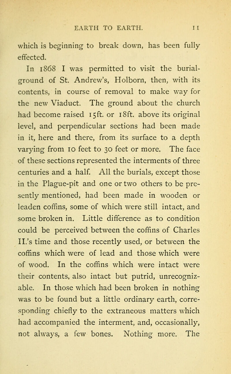 which is beginning to break down, has been fully effected. In 1868 I was permitted to visit the burial- ground of St. Andrew's, Holborn, then, with its contents, in course of removal to make way for the new Viaduct. The ground about the church had become raised 15ft. or 18ft. above its original level, and perpendicular sections had been made in it, here and there, from its surface to a depth varying from 10 feet to 30 feet or more. The face of these sections represented the interments of three centuries and a half. All the burials, except those in the Plague-pit and one or two others to be pre- sently mentioned, had been made in wooden or leaden coffins, some of which were still intact, and some broken in. Little difference as to condition could be perceived between the coffins of Charles II/s time and those recently used, or between the coffins which were of lead and those which were of wood. In the coffins which were intact were their contents, also intact but putrid, unrecogniz- able. In those which had been broken in nothing was to be found but a little ordinary earth, corre- sponding chiefly to the extraneous matters which had accompanied the interment, and, occasionally, not always, a few bones. Nothing more. The